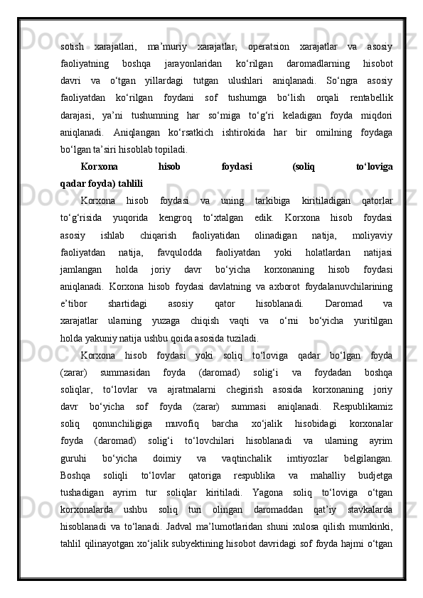 sotish   xarajatlari,   ma’muriy   xarajatlar,   operatsion   xarajatlar   va   asosiy
faoliyatning   boshqa   jarayonlaridan   ko‘rilgan   daromadlarning   hisobot
davri   va   o‘tgan   yillardagi   tutgan   ulushlari   aniqlanadi.   So‘ngra   asosiy
faoliyatdan   ko‘rilgan   foydani   sof   tushumga   bo‘lish   orqali   rentabellik
darajasi,   ya’ni   tushumning   har   so‘miga   to‘g‘ri   keladigan   foyda   miqdori
aniqlanadi.   Aniqlangan   ko‘rsatkich   ishtirokida   har   bir   omilning   foydaga
bo‘lgan ta’siri hisoblab topiladi.
Korxona   hisob   foydasi   (soliq   to‘loviga
qadar foyda) tahlili
Korxona   hisob   foydasi   va   uning   tarkibiga   kiritiladigan   qatorlar
to‘g‘risida   yuqorida   kengroq   to‘xtalgan   edik.   Korxona   hisob   foydasi
asosiy   ishlab   chiqarish   faoliyatidan   olinadigan   natija,   moliyaviy
faoliyatdan   natija,   favqulodda   faoliyatdan   yoki   holatlardan   natijasi
jamlangan   holda   joriy   davr   bo‘yicha   korxonaning   hisob   foydasi
aniqlanadi.   Korxona   hisob   foydasi   davlatning   va   axborot   foydalanuvchilarining
e’tibor   shartidagi   asosiy   qator   hisoblanadi.   Daromad   va
xarajatlar   ularning   yuzaga   chiqish   vaqti   va   o‘rni   bo‘yicha   yuritilgan
holda yakuniy natija ushbu qoida asosida tuziladi.
Korxona   hisob   foydasi   yoki   soliq   to‘loviga   qadar   bo‘lgan   foyda
(zarar)   summasidan   foyda   (daromad)   solig‘i   va   foydadan   boshqa
soliqlar,   to‘lovlar   va   ajratmalarni   chegirish   asosida   korxonaning   joriy
davr   bo‘yicha   sof   foyda   (zarar)   summasi   aniqlanadi.   Respublikamiz
soliq   qonunchiligiga   muvofiq   barcha   xo‘jalik   hisobidagi   korxonalar
foyda   (daromad)   solig‘i   to‘lovchilari   hisoblanadi   va   ularning   ayrim
guruhi   bo‘yicha   doimiy   va   vaqtinchalik   imtiyozlar   belgilangan.
Boshqa   soliqli   to‘lovlar   qatoriga   respublika   va   mahalliy   budjetga
tushadigan   ayrim   tur   soliqlar   kiritiladi.   Yagona   soliq   to‘loviga   o‘tgan
korxonalarda   ushbu   soliq   turi   olingan   daromaddan   qat’iy   stavkalarda
hisoblanadi   va   to‘lanadi.   Jadval   ma’lumotlaridan   shuni   xulosa   qilish   mumkinki,
tahlil qilinayotgan xo‘jalik subyektining hisobot  davridagi sof foyda hajmi o‘tgan 