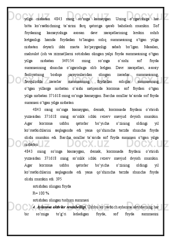 yilga   nisbatan   4843   ming   so‘mga   kamaygan.   Uning   o‘zgarishiga   har
bitta   ko‘rsatkichning   ta’sirini   farq   qatoriga   qarab   baholash   mumkin.   Sof
foydaning   kamayishiga   asosan   davr   xarajatlarining   keskin   oshib
ketganligi   hamda   foydadan   to‘langan   soliq   summasining   o‘tgan   yilga
nisbatan   deyarli   ikki   marta   ko‘payganligi   sabab   bo‘lgan.   Masalan,
mahsulot   (ish   va   xizmat)larni   sotishdan   olingan   yalpi   foyda   summasining   o‘tgan
yilga   nisbatan   349154   ming   so‘mga   o‘sishi   sof   foyda
summasining   shuncha   o‘zgarishiga   olib   kelgan.   Davr   xarajatlari,   asosiy
faoliyatning   boshqa   jarayonlaridan   olingan   zararlar   summasining,
favqulodda   zararlar   summasining,   foydadan   soliqlar   summasining
o‘tgan   yillarga   nisbatan   o‘sishi   natijasida   korxona   sof   foydasi   o‘tgan
yilga nisbatan 371618 ming so‘mga kamaygan.   Barcha omillar ta’sirida sof foyda
summasi o‘tgan yilga nisbatan
4843   ming   so‘mga   kamaygan,   demak,   korxonada   foydani   o‘stirish
yuzasidan   371618   ming   so‘mlik   ichki   rezerv   mavjud   deyish   mumkin.
Agar   korxona   ushbu   qatorlar   bo‘yicha   o‘zining   oldingi   yil
ko‘rsatkichlarini   saqlaganda   edi   yana   qo‘shimcha   tarzda   shuncha   foyda
olishi   mumkin   edi.   Barcha   omillar   ta’sirida   sof   foyda   summasi   o‘tgan   yilga
nisbatan
4843   ming   so‘mga   kamaygan,   demak,   korxonada   foydani   o‘stirish
yuzasidan   371618   ming   so‘mlik   ichki   rezerv   mavjud   deyish   mumkin.
Agar   korxona   ushbu   qatorlar   bo‘yicha   o‘zining   oldingi   yil
ko‘rsatkichlarini   saqlaganda   edi   yana   qo‘shimcha   tarzda   shuncha   foyda
olishi mumkin edi.   395
sotishdan olingan foyda
R= 100 %.
sotishdan olingan tushum summasi
4. Aylanma aktivlar rentabelligi.  Ushbu ko‘rsatkich aylanma aktivlarning har
bir   so‘miga   to‘g‘ri   keladigan   foyda,   sof   foyda   summasini 