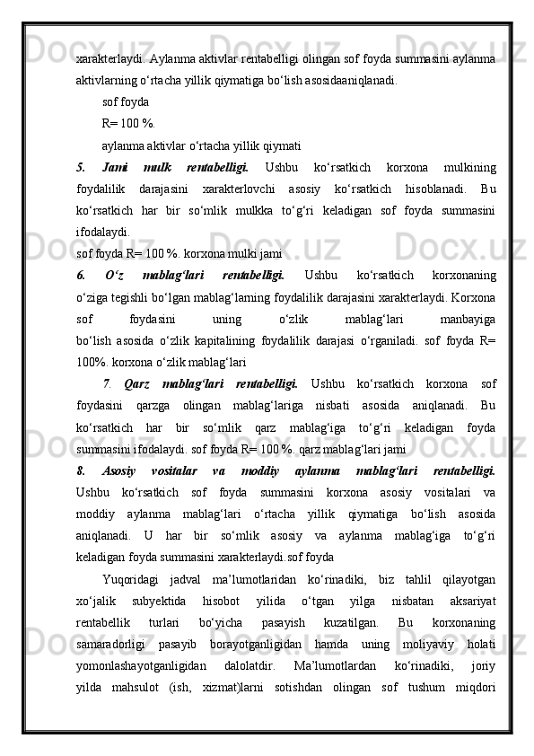 xarakterlaydi. Aylanma aktivlar rentabelligi olingan sof foyda summasini aylanma
aktivlarning o‘rtacha yillik qiymatiga bo‘lish asosidaaniqlanadi.
sof foyda
R= 100 %.
aylanma aktivlar o‘rtacha yillik qiymati
5.   Jami   mulk   rentabelligi.   Ushbu   ko‘rsatkich   korxona   mulkining
foydalilik   darajasini   xarakterlovchi   asosiy   ko‘rsatkich   hisoblanadi.   Bu
ko‘rsatkich   har   bir   so‘mlik   mulkka   to‘g‘ri   keladigan   sof   foyda   summasini
ifodalaydi.
sof foyda R= 100 %. korxona mulki jami
6.   O‘z   mablag‘lari   rentabelligi.   Ushbu   ko‘rsatkich   korxonaning
o‘ziga tegishli bo‘lgan mablag‘larning foydalilik darajasini xarakterlaydi. Korxona
sof   foydasini   uning   o‘zlik   mablag‘lari   manbayiga
bo‘lish   asosida   o‘zlik   kapitalining   foydalilik   darajasi   o‘rganiladi.   sof   foyda   R=
100%. korxona o‘zlik mablag‘lari
7 .   Qarz   mablag‘lari   rentabelligi.   Ushbu   ko‘rsatkich   korxona   sof
foydasini   qarzga   olingan   mablag‘lariga   nisbati   asosida   aniqlanadi.   Bu
ko‘rsatkich   har   bir   so‘mlik   qarz   mablag‘iga   to‘g‘ri   keladigan   foyda
summasini ifodalaydi. sof foyda R= 100 %. qarz mablag‘lari jami
8.   Asosiy   vositalar   va   moddiy   aylanma   mablag‘lari   rentabelligi.
Ushbu   ko‘rsatkich   sof   foyda   summasini   korxona   asosiy   vositalari   va
moddiy   aylanma   mablag‘lari   o‘rtacha   yillik   qiymatiga   bo‘lish   asosida
aniqlanadi.   U   har   bir   so‘mlik   asosiy   va   aylanma   mablag‘iga   to‘g‘ri
keladigan foyda summasini xarakterlaydi.sof foyda
Yuqoridagi   jadval   ma’lumotlaridan   ko‘rinadiki,   biz   tahlil   qilayotgan
xo‘jalik   subyektida   hisobot   yilida   o‘tgan   yilga   nisbatan   aksariyat
rentabellik   turlari   bo‘yicha   pasayish   kuzatilgan.   Bu   korxonaning
samaradorligi   pasayib   borayotganligidan   hamda   uning   moliyaviy   holati
yomonlashayotganligidan   dalolatdir.   Ma’lumotlardan   ko‘rinadiki,   joriy
yilda   mahsulot   (ish,   xizmat)larni   sotishdan   olingan   sof   tushum   miqdori 