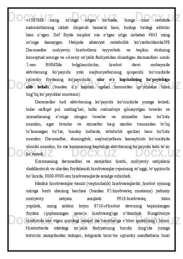 +1587868   ming   so‘mga   ortgan   bo‘lsada,   bunga   mos   ravishda
mahsulotlarning   ishlab   chiqarish   tannarxi   ham,   boshqa   turdagi   aktivlar
ham   o‘sgan.   Sof   foyda   miqdori   esa   o‘tgan   yilga   nisbatan   4843   ming
so‘mga   kamaygan.   Natijada   aksariyat   rentabellik   ko‘rsatkichlarida398
Daromadlar   moliyaviy   hisobotlarni   tayyorlash   va   taqdim   etishning
konseptual asosiga va «Asosiy xo‘jalik faoliyatidan olinadigan daromadlar» nomli
2-son   BHMSda   belgilanishicha,   hisobot   davri   mobaynida
aktivlarning   ko‘payishi   yoki   majburiyatlarining   qisqarishi   ko‘rinishida
iqtisodiy   foydaning   ko‘payishidir,   ular   o‘z   kapitalining   ko‘payishiga
olib   keladi   (bundan   o‘z   kapitali   egalari   tomonidan   qo‘yilmalar   bilan
bog‘liq ko‘payishlar mustasno).
Daromadlar   turli   aktivlarning   ko‘payishi   ko‘rinishida   yuzaga   keladi;
bular   nafaqat   pul   mablag‘lari,   balki   realizatsiya   qilinayotgan   tovarlar   va
xizmatlarning   o‘rniga   olingan   tovarlar   va   xizmatlar   ham   bo‘lishi
mumkin,   agar   tovarlar   va   xizmatlar   haqi   xaridor   tomonidan   to‘liq
to‘lanmagan   bo‘lsa,   bunday   hollarda,   debitorlik   qarzlari   ham   bo‘lishi
mumkin.   Daromadlar,   shuningdek,   majburiyatlarni   kamaytirish   ko‘rinishida
olinishi mumkin, bu esa korxonaning kapitaliga aktivlarning ko‘payishi kabi ta’sir
ko‘rsatadi.
Korxonaning   daromadlari   va   xarajatlari   hisobi,   moliyaviy   natijalarni
shakllantirish va ulardan foydalanish hisobvaraqlar rejasining so‘nggi, to‘qqizinchi
bo‘limida, 9000-9900-son hisobvaraqlarda amalga oshiriladi.
Mazkur hisobvaraqlar tranzit (vaqtinchalik) hisobvaraqlardir, hisobot oyining
oxiriga   borib   ularning   barchasi   (bundan   92-hisobvaraq   mustasno)   yakuniy
moliyaviy   natijani   aniqlash   9910-hisobvaraq   bilan
yopiladi,   uning   saldosi   keyin   8710-«Hisobot   davrining   taqsimlangan
foydasi   (qoplanmagan   zarari)»   hisobvarag‘iga   o‘tkaziladi.   Buxgalteriya
hisobotida   aks   etgan   quyidagi   xarajat   ma’lumotlariga   e’tibor   qaratilmog‘i   lozim.
Hisobotlarda   odatdagi   xo‘jalik   faoliyatining   borishi   chog‘ida   yuzaga
keluvchi   xarajatlardan   tashqari,   kelgusida   biror-bir   iqtisodiy   manfaatlarni   hosil 