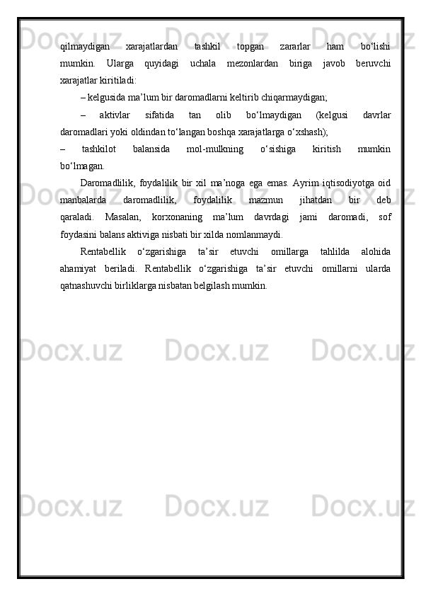 qilmaydigan   xarajatlardan   tashkil   topgan   zararlar   ham   bo‘lishi
mumkin.   Ularga   quyidagi   uchala   mezonlardan   biriga   javob   beruvchi
xarajatlar kiritiladi:
– kelgusida ma’lum bir daromadlarni keltirib chiqarmaydigan;
–   aktivlar   sifatida   tan   olib   bo‘lmaydigan   (kelgusi   davrlar
daromadlari yoki oldindan to‘langan boshqa xarajatlarga o‘xshash);
–   tashkilot   balansida   mol-mulkning   o‘sishiga   kiritish   mumkin
bo‘lmagan.
Daromadlilik,   foydalilik   bir   xil   ma’noga   ega   emas.   Ayrim   iqtisodiyotga   oid
manbalarda   daromadlilik,   foydalilik   mazmun   jihatdan   bir   deb
qaraladi.   Masalan,   korxonaning   ma’lum   davrdagi   jami   daromadi,   sof
foydasini balans aktiviga nisbati bir xilda nomlanmaydi.
Rentabellik   o‘zgarishiga   ta’sir   etuvchi   omillarga   tahlilda   alohida
ahamiyat   beriladi.   Rentabellik   o‘zgarishiga   ta’sir   etuvchi   omillarni   ularda
qatnashuvchi birliklarga nisbatan belgilash mumkin.  