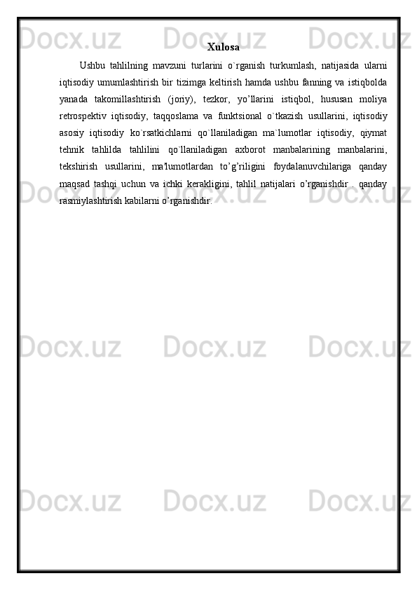 Xulosa
Ushbu   tahlilning   mavzuni   turlarini   o`rganish   turkumlash,   natijasida   ularni
iqtisodiy   umumlashtirish   bir   tizimga   kеltirish   hamda   ushbu   fanning   va   istiqbolda
yanada   takomillashtirish   (joriy),   tеzkor,   yo’llarini   istiqbol,   hususan   moliya
rеtrospеktiv   iqtisodiy,   taqqoslama   va   funktsional   o`tkazish   usullarini,   iqtisodiy
asosiy   iqtisodiy   ko`rsatkichlarni   qo`llaniladigan   ma`lumotlar   iqtisodiy,   qiymat
tеhnik   tahlilda   tahlilini   qo`llaniladigan   axborot   manbalarining   manbalarini,
tеkshirish   usullarini,   ma'lumotlardan   to’g’riligini   foydalanuvchilariga   qanday
maqsad   tashqi   uchun   va   ichki   krakligini,   tahlil   natijalari   o’rganishdir   .   qanday
rasmiylashtirish kabilarni o’rganishdir. 