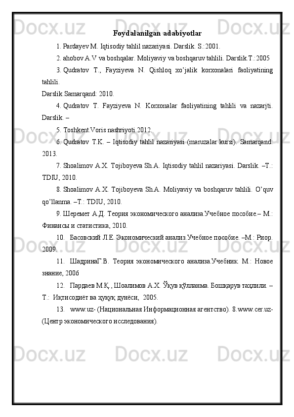 Foydalanilgan adabiyotlar
1. Pardayev M. Iqtisodiy tahlil nazariyasi. Darslik. S.:2001.
2. ahobov A.V va boshqalar. Moliyaviy va boshqaruv tahlili. Darslik.T.:2005
3. Qudratov   T.,   Fayziyeva   N.   Qishloq   xo’jalik   korxonalari   faoliyatining
tahlili.
Darslik.Samarqand: 2010.
4. Qudratov   T.   Fayziyeva   N.   Korxonalar   faoliyatining   tahlili   va   nazarjti.
Darslik. –
5. Toshkent.Voris nashriyoti.2012.
6. Qudratov   T.K.   –   Iqtisodiy   tahlil   nazariyasi   (maruzalar   kursi).   Samarqand:
2013.
7. Shoalimov A.X. Tojiboyeva Sh.A. Iqtisodiy tahlil nazariyasi. Darslik. –Т.:
TDIU, 2010.
8. Shoalimov  A.X.  Tojiboyeva  Sh.A.  Moliyaviy   va  boshqaruv  tahlili.  O ’ quv
qo ’ llanma . –Т.:  TDIU , 2010.
9. Шеремет А.Д. Теория экономического анализа.Учебное пособие.– М.:
Финансы и статистика, 2010.
10. Басовский Л.Е. Экономический анализ.Учебное пособие. –М.: Риор.
2009.
11. ШадринаГ.В.   Теория   экономического   анализа.Учебник.   М.:   Новое
знание, 2006
12. Пардаев М.Қ., Шоалимов А.Х. Ўқув қўлланма. Бошқарув таҳлили. –
T .:  Иқтисодиёт ва ҳуқуқ дунёси,  2005.
13. www . uz - (Национальная Информационная агRтство). 8. www . cer . uz -
(ЦRтр экономического исследования). 