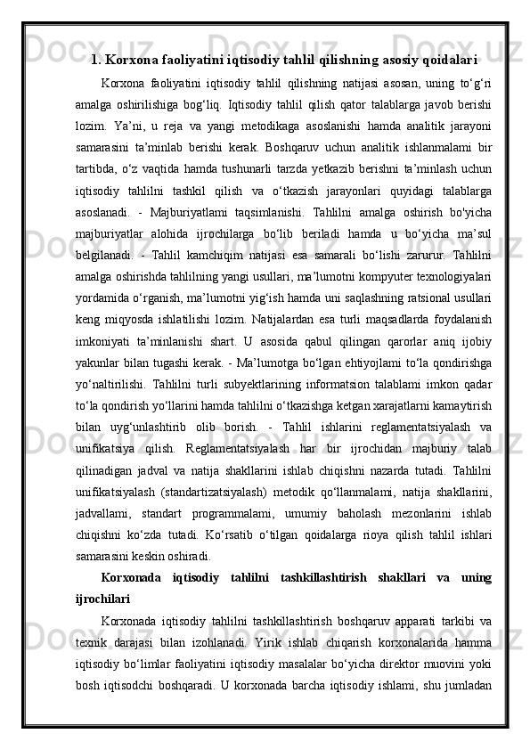 1. Korxona faoliyatini iqtisodiy tahlil qilishning asosiy qoidalari
Korxona   faoliyatini   iqtisodiy   tahlil   qilishning   natijasi   asosan,   uning   to‘g‘ri
amalga   oshirilishiga   bog‘liq.   Iqtisodiy   tahlil   qilish   qator   talablarga   javob   berishi
lozim.   Ya’ni,   u   reja   va   yangi   metodikaga   asoslanishi   hamda   analitik   jarayoni
samarasini   ta’minlab   berishi   kerak.   Boshqaruv   uchun   analitik   ishlanmalami   bir
tartibda,   o‘z   vaqtida   hamda   tushunarli   tarzda   yetkazib   berishni   ta’minlash   uchun
iqtisodiy   tahlilni   tashkil   qilish   va   o‘tkazish   jarayonlari   quyidagi   talablarga
asoslanadi.   -   Majburiyatlami   taqsimlanishi.   Tahlilni   amalga   oshirish   bo'yicha
majburiyatlar   alohida   ijrochilarga   bo‘lib   beriladi   hamda   u   bo‘yicha   ma’sul
belgilanadi.   -   Tahlil   kamchiqim   natijasi   esa   samarali   bo‘lishi   zarurur.   Tahlilni
amalga oshirishda tahlilning yangi usullari, ma’lumotni kompyuter texnologiyalari
yordamida o‘rganish, ma’lumotni yig‘ish hamda uni saqlashning ratsional usullari
keng   miqyosda   ishlatilishi   lozim.   Natijalardan   esa   turli   maqsadlarda   foydalanish
imkoniyati   ta’minlanishi   shart.   U   asosida   qabul   qilingan   qarorlar   aniq   ijobiy
yakunlar bilan tugashi  kerak. - Ma’lumotga bo‘lgan ehtiyojlami to‘la qondirishga
yo‘naltirilishi.   Tahlilni   turli   subyektlarining   informatsion   talablami   imkon   qadar
to‘la qondirish yo‘llarini hamda tahlilni o‘tkazishga ketgan xarajatlarni kamaytirish
bilan   uyg‘unlashtirib   olib   borish.   -   Tahlil   ishlarini   reglamentatsiyalash   va
unifikatsiya   qilish.   Reglamentatsiyalash   har   bir   ijrochidan   majburiy   talab
qilinadigan   jadval   va   natija   shakllarini   ishlab   chiqishni   nazarda   tutadi.   Tahlilni
unifikatsiyalash   (standartizatsiyalash)   metodik   qo‘llanmalami,   natija   shakllarini,
jadvallami,   standart   programmalami,   umumiy   baholash   mezonlarini   ishlab
chiqishni   ko‘zda   tutadi.   Ko‘rsatib   o‘tilgan   qoidalarga   rioya   qilish   tahlil   ishlari
samarasini keskin oshiradi. 
Korxonada   iqtisodiy   tahlilni   tashkillashtirish   shakllari   va   uning
ijrochilari 
Korxonada   iqtisodiy   tahlilni   tashkillashtirish   boshqaruv   apparati   tarkibi   va
texnik   darajasi   bilan   izohlanadi.   Yirik   ishlab   chiqarish   korxonalarida   hamma
iqtisodiy   bo‘limlar   faoliyatini   iqtisodiy   masalalar   bo‘yicha   direktor   muovini   yoki
bosh   iqtisodchi   boshqaradi.   U   korxonada   barcha   iqtisodiy   ishlami,   shu   jumladan 