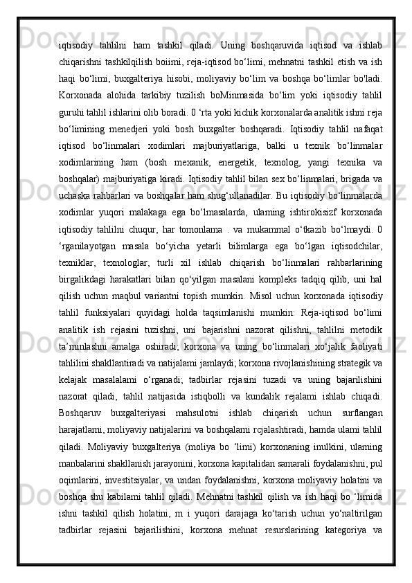 iqtisodiy   tahlilni   ham   tashkil   qiladi.   Uning   boshqaruvida   iqtisod   va   ishlab
chiqarishni tashkilqilish boiimi, reja-iqtisod bo‘limi, mehnatni  tashkil  etish va ish
haqi   bo‘limi,   buxgalteriya   hisobi,   moliyaviy   bo‘lim   va   boshqa   bo‘limlar   bo'ladi.
Korxonada   alohida   tarkibiy   tuzilish   boMinmasida   bo‘lim   yoki   iqtisodiy   tahlil
guruhi tahlil ishlarini olib boradi. 0 ‘rta yoki kichik korxonalarda analitik ishni reja
bo‘limining   menedjeri   yoki   bosh   buxgalter   boshqaradi.   Iqtisodiy   tahlil   nafaqat
iqtisod   bo‘linmalari   xodimlari   majburiyatlariga,   balki   u   texnik   bo‘linmalar
xodimlarining   ham   (bosh   mexanik,   energetik,   texnolog,   yangi   texnika   va
boshqalar) majburiyatiga kiradi. Iqtisodiy tahlil bilan sex bo‘linmalari, brigada va
uchaska rahbarlari va boshqalar ham shug‘ullanadilar. Bu iqtisodiy bo‘linmalarda
xodimlar   yuqori   malakaga   ega   bo‘lmasalarda,   ulaming   ishtirokisizf   korxonada
iqtisodiy   tahlilni   chuqur,   har   tomonlama   .   va   mukammal   o‘tkazib   bo‘lmaydi.   0
‘rganilayotgan   masala   bo‘yicha   yetarli   bilimlarga   ega   bo‘lgan   iqtisodchilar,
texniklar,   texnologlar,   turli   xil   ishlab   chiqarish   bo‘linmalari   rahbarlarining
birgalikdagi   harakatlari   bilan   qo‘yilgan   masalani   kompleks   tadqiq   qilib,   uni   hal
qilish   uchun   maqbul   variantni   topish   mumkin.   Misol   uchun   korxonada   iqtisodiy
tahlil   funksiyalari   quyidagi   holda   taqsimlanishi   mumkin:   Reja-iqtisod   bo‘limi
analitik   ish   rejasini   tuzishni,   uni   bajarishni   nazorat   qilishni,   tahlilni   metodik
ta’minlashni   amalga   oshiradi;   korxona   va   uning   bo‘linmalari   xo‘jalik   faoliyati
tahlilini shakllantiradi va natijalami jamlaydi; korxona rivojlanishining strategik va
kelajak   masalalami   o‘rganadi;   tadbirlar   rejasini   tuzadi   va   uning   bajarilishini
nazorat   qiladi,   tahlil   natijasida   istiqbolli   va   kundalik   rejalami   ishlab   chiqadi.
Boshqaruv   buxgalteriyasi   mahsulotni   ishlab   chiqarish   uchun   surflangan
harajatlami, moliyaviy natijalarini va boshqalami rcjalashtiradi, hamda ulami tahlil
qiladi.   Moliyaviy   buxgalteriya   (moliya   bo   ‘limi)   korxonaning   inulkini,   ulaming
manbalarini shakllanish jarayonini, korxona kapitalidan samarali foydalanishni, pul
oqimlarini, investitsiyalar, va undan foydalanishni, korxona moliyaviy holatini va
boshqa   shu   kabilami   tahlil   qiladi.   Mehnatni   tashkil   qilish   va   ish   haqi   bo   ‘limida
ishni   tashkil   qilish   holatini,   m   i   yuqori   darajaga   ko‘tarish   uchun   yo‘naltirilgan
tadbirlar   rejasini   bajarilishini,   korxona   mehnat   resurslarining   kategoriya   va 