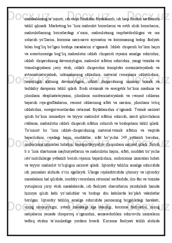 malakalaming ta’minoti, ish vaqti fondidan foydalanish, ish haqi fondini sarflanishi
tahlil qilinadi. Marketing bo ‘limi mahsulot  bozorlarini va sotib olish bozorlarini,
mahsulotlaming   bozorlardagi   о ‘mini,   mahsulotning   raqobatdoshligini   va   uni
oshirish   yo‘llarini,   korxona   narx-navo   siyosatini   va   korxonaning   tashqi   faolyati
bilan   bog‘liq   bo‘lgan   boshqa   masalarini   o‘rganadi.   Ishlab   chiqarish   bo‘limi   hajm
va   assortimentga   bog‘liq   mahsulotni   ishlab   chiqarish   rejasini   amalga   oshirishni,
ishlab   chiqarishning   davomiyligini,   mahsulot   sifatini   oshirishni,   yangi   texnika   va
texnologiyalami   joriy   etish,   ishlab   chiqarishni   kompleks   mexnizatsiyalash   va
avtomatizatsiyalash,   uskunalaming   ishlashini,   material   resurslami   ishlatilishini,
texnologik   siklning   davomiyligini,   ishlab   chiqarishning   umumiy   texnik   va
tashkiliy   darajasini   tahlil   qiladi.   Bosh   ntexanik   va   energetik   bo‘limi   mashina   va
jihozlami   ekspluatatsiyasini,   jihozlami   modemizatsiyalash   va   remont   ishlarini
bajarish   reja-grafikalarini,   remont   ishlarining   sifati   va   narxini,   jihozlami   to'iiq
ishlatishni,   energoresurslardan   ratsional   foydalanishni   o‘rganadi.   Texnik   nazorat
qilish   bo‘limi   xomashyo   va   tayyor   mahsulot   sifatini   oshirish,   xarid   qiluvchilami
reklama,   mahsulotni   ishlab   chiqarish   sifatini   oshirish   va   boshqalami   tahlil   qiladi.
Ta’minot   bo   ‘limi   ishlab-chiqarishning   material-texnik   sifatini   va   vaqtida
bajarilishini,   rejadagi   hajm,   muddatlar,   sifat   bo‘yicha   249   yetkazib   berishni,
omborxona zaxiralari holatini, transporttayyorlov chiqimlami nazorat qiladi. Sotish
b o ‘limi shartnoma majburiyatlarini va mahsulotni hajmi, sifati, muddati bo‘yicha
iste’molchilarga   yetkazib  berish  rejasini  bajarilishini,  omborxona  zaxiralari  holati
va tayyor  mahsulot  to‘liqligini nazorat  qiladi. Iqtisodiy tahlilni  amalga oshirishda
ish   jamoalari   alohida   o‘rin   egallaydi.   Ularga   rejalashtrishda   ijtimoiy   va   iqtisodiy
masalalami hal qilishda, moddiy resurslami ratsional sarflashda, ilm-fan va texnika
yutuqlarini   joriy   etish   masalalarida,   ish   faoliyati   sharoitlarini   yaxshilash   hamda
himoya   qilish   kabi   yo‘nalishlar   va   boshqa   shu   kabilarda   ko‘plab   vakolatlar
berilgan.   Iqtisodiy   tahlilni   amalga   oshirishda   jamoaning   birgalikdagi   harakati,
uning   umumiyligni,   yetarli   malakaga   ega   ekanligi,   korxona   faoliyatini,   uning
natijalarini   yanada   chuqurroq   o‘rganishni,   samaradorlikni   oshiruvchi   zaxiralami
tadbiq   etishni   ta’minlashga   yordam   beradi.   Korxona   faoliyati   tahlili   alohida 