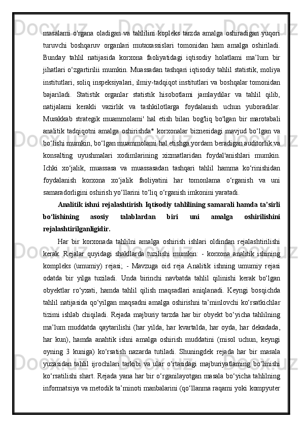 masalami   o'rgana   oladigan   va   tahlilini   kopleks   tarzda   amalga   oshiradigan   yuqori
turuvchi   boshqaruv   organlari   mutaxassislari   tomonidan   ham   amalga   oshiriladi.
Bunday   tahlil   natijasida   korxona   faoliyatidagi   iqtisodiy   holatlami   ma’lum   bir
jihatlari  o‘zgartirilii  mumkin. Muassadan  tashqari  iqtisodiy tahlil  statistik,  moliya
institutlari, soliq inspeksiyalari, ilmiy-tadqiqot institutlari va boshqalar tomonidan
bajariladi.   Statistik   organlar   statistik   hisobotlami   jamlaydilar   va   tahlil   qilib,
natijalami   kerakli   vazirlik   va   tashkilotlarga   foydalanish   uchun   yuboradilar.
Murakkab   strategik   muammolami'   hal   etish   bilan   bog'liq   bo'lgan   bir   marotabali
analitik   tadqiqotni   amalga   oshirishda*   korxonalar   biznesidagi   mavjud   bo‘lgan   va
bo‘lishi mumkin, bo‘lgan muammolami hal etishga yordam beradigan auditorlik va
konsalting   uyushmalari   xodimlarining   xizmatlaridan   foydal'anishlari   mumkin.
Ichki   xo‘jalik,   muassasa   va   muassasadan   tashqari   tahlil   hamma   ko‘rinishidan
foydalanish   korxona   xo‘jalik   faoliyatini   har   tomonlama   o‘rganish   va   uni
samaradorligini oshirish yo‘llarini to‘liq o‘rganish imkonini yaratadi. 
Analitik ishni  rejalashtirish Iqtisodiy tahlilining samarali  hamda ta’sirli
bo‘lishining   asosiy   talablardan   biri   uni   amalga   oshirilishini
rejalashtirilganligidir.
Har   bir   korxonada   tahlilni   amalga   oshirish   ishlari   oldindan   rejalashtirilishi
kerak.   Rejalar   quyidagi   shakllarda   tuzilishi   mumkin:   -   korxona   analitik   ishining
kompleks   (umumiy)   rejasi;   -   Mavzuga   oid   reja   Analitik   ishning   umumiy   rejasi
odatda   bir   yilga   tuziladi.   Unda   birinchi   navbatda   tahlil   qilinishi   kerak   bo‘lgan
obyektlar   ro‘yxati,   hamda   tahlil   qilish   maqsadlari   aniqlanadi.   Keyngi   bosqichda
tahlil natijasida qo‘yilgan maqsadni  amalga oshirishni ta’minlovchi ko‘rsatkichlar
tizimi   ishlab   chiqiladi.   Rejada   majburiy   tarzda   har   bir   obyekt   bo‘yicha   tahlilning
ma’lum   muddatda   qaytarilishi   (har   yilda,   har   kvartalda,   har   oyda,   har   dekadada,
har   kun),   hamda   anahtik   ishni   amalga   oshirish   muddatini   (misol   uchun,   keyngi
oyning   3   kuniga)   ko‘rsatish   nazarda   tutiladi.   Shuningdek   rejada   har   bir   masala
yuzasidan   tahlil   ijrochilari   tarkibi   va   ular   o‘rtasidagi   majburiyatlaming   bo‘linishi
ko‘rsatilishi shart. Rejada yana har bir o‘rganilayotgan masala bo‘yicha tahlilning
informatsiya va metodik ta’minoti manbalarini (qo‘llanma raqami yoki kompyuter 