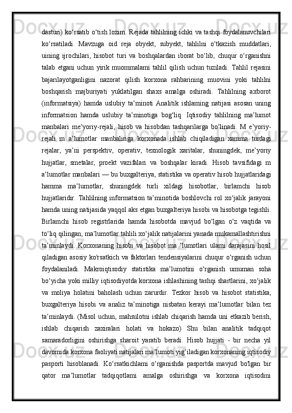 dasturi) ko‘rsatib o‘tish lozim. Rejada tahlilning ichki va tashqi foydalanuvchilari
ko‘rsatiladi.   Mavzuga   oid   reja   obyekt,   subyekt,   tahlilni   o‘tkazish   muddatlari,
uining   ijrochilari,   hisobot   turi   va   boshqalardan   iborat   bo‘lib,   chuqur   o‘rganishni
talab   etgani   uchun   yirik   muommalami   tahlil   qilish   uchun   tuziladi.   Tahlil   rejasini
bajarilayotganligini   nazorat   qilish   korxona   rahbarining   muovini   yoki   tahlilni
boshqarish   majburiyati   yuklatilgan   shaxs   amalga   oshiradi.   Tahlilning   axborot
(informatsiya)   hamda   uslubiy   ta’minoti   Analitik   ishlaming   natijasi   asosan   uning
informatsion   hamda   uslubiy   ta’minotiga   bog‘liq.   Iqtisodiy   tahlilning   ma’lumot
manbalari   me’yoriy-rejali,   hisob   va   hisobdan   tashqarilarga   bo‘linadi.   M   e’yoriy-
rejali   m   a’lumotlar   manbaliriga   korxonada   ishlab   chiqiladigan   xamma   turdagi
rejalar,   ya’ni   perspektiv,   operativ,   texnologik   xaritalar,   shuningdek,   me’yoriy
hujjatlar,   smetalar,   proekt   vazifalari   va   boshqalar   kiradi.   Hisob   tavsifidagi   m
a’lumotlar manbalari — bu buxgalteriya, statistika va operativ hisob hujjatlaridagi
hamma   ma’lumotlar,   shuningdek   turli   xildagi   hisobotlar,   birlamchi   hisob
hujjatlaridir.   Tahlilning   informatsion   ta’minotida   boshlovchi   rol   xo‘jalik   jarayoni
hamda uning natijasida yaqqol aks etgan buxgalteriya hisobi va hisobotga tegishli.
Birlamchi   hisob   registrlarida   hamda   hisobotda   mavjud   bo‘lgan   o‘z   vaqtida   va
to‘liq qilingan, ma’lumotlar tahlili xo‘jalik natijalarini yanada mukamallashtirishni
ta’minlaydi.   Korxonaning   hisobi   va   hisobot   ma   ’lumotlari   ulami   darajasini   hosil
qiladigan asosiy  ko'rsatkich va  faktorlari  tendensiyalarini  chuqur  o‘rganish uchun
foydalaniladi.   Makroiqtisodiy   statistika   ma’lumotini   o‘rganish   umuman   soha
bo‘yicha yoki milliy iqtisodiyotda korxona ishlashining tashqi shartlarini, xo‘jalik
va   moliya   holatini   baholash   uchun   zarurdir.   Tezkor   hisob   va   hisobot   statistika,
buxgalteriya   hisobi   va   analiz   ta’minotiga   nisbatan   kerayi   ma’lumotlar   bilan   tez
ta’minlaydi. (Misol  uchun, mahsulotni  ishlab  chiqarish  hamda uni  etkazib berish,
ishlab   chiqarish   zaxiralari   holati   va   hokazo)   Shu   bilan   analitik   tadqiqot
samaradorligini   oshirishga   sharoit   yaratib   beradi.   Hisob   hujjati   -   bir   necha   yil
davomida korxona faoliyati natijalari ma’lumoti yig‘iladigan korxonaning iqtisodiy
pasporti   hisoblanadi.   Ko‘rsatkichlami   o‘rganishda   pasportda   mavjud   bo'lgan   bir
qator   ma’lumotlar   tadqiqotlami   amalga   oshirishga   va   korxona   iqtisodini