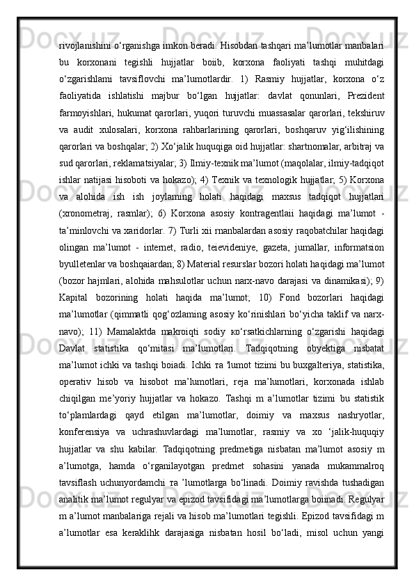 rivojlanishini o‘rganishga imkon beradi. Hisobdan tashqari ma’lumotlar manbalari
bu   korxonani   tegishli   hujjatlar   boiib,   korxona   faoliyati   tashqi   muhitdagi
o‘zgarishlami   tavsiflovchi   ma’lumotlardir.   1)   Rasmiy   hujjatlar,   korxona   o‘z
faoliyatida   ishlatishi   majbur   bo‘lgan   hujjatlar:   davlat   qonunlari,   Prezident
farmoyishlari, hukumat  qarorlari, yuqori  turuvchi  muassasalar  qarorlari, tekshiruv
va   audit   xulosalari,   korxona   rahbarlarining   qarorlari,   boshqaruv   yig‘ilishining
qarorlari va boshqalar; 2) Xo‘jalik huquqiga oid hujjatlar: shartnomalar, arbitraj va
sud qarorlari, reklamatsiyalar; 3) Ilmiy-texnik ma’lumot (maqolalar, ilmiy-tadqiqot
ishlar natijasi  hisoboti  va hokazo); 4) Texnik va texnologik hujjatlar; 5) Korxona
va   alohida   ish   ish   joylaming   holati   haqidagi   maxsus   tadqiqot   hujjatlari
(xronometraj,   rasmlar);   6)   Korxona   asosiy   kontragentlaii   haqidagi   ma’lumot   -
ta’minlovchi va xaridorlar. 7) Turli xii rnanbalardan asosiy raqobatchilar haqidagi
olingan   ma’lumot   -   internet,   radio,   teievideniye,   gazeta,   jumallar,   informatsion
byulletenlar va boshqaiardan; 8) Material resurslar bozori holati haqidagi ma’lumot
(bozor  hajmlari, alohida mahsulotlar  uchun narx-navo  darajasi  va dinamikasi);  9)
Kapital   bozorining   holati   haqida   ma’lumot;   10)   Fond   bozorlari   haqidagi
ma’lumotlar   (qimmatli  qog‘ozlaming  asosiy   ko‘rinishlari   bo‘yicha   taklif  va  narx-
navo);   11)   Mamalaktda   makroiqti   sodiy   ко ‘rsatkichlarning   o‘zgarishi   haqidagi
Davlat   statistika   qo‘mitasi   ma’lumotlari.   Tadqiqotning   obyektiga   nisbatat
ma’lumot ichki va tashqi boiadi. Ichki   та   'lumot tizimi bu buxgalteriya, statistika,
operativ   hisob   va   hisobot   ma’lumotlari,   reja   ma’lumotlari,   korxonada   ishlab
chiqilgan   me’yoriy   hujjatlar   va   hokazo.   Tashqi   m   a’lumotlar   tizimi   bu   statistik
to‘plamlardagi   qayd   etilgan   ma’lumotlar,   doimiy   va   maxsus   nashryotlar,
konferensiya   va   uchrashuvlardagi   ma’lumotlar,   rasmiy   va   xo   ‘jalik-huquqiy
hujjatlar   va   shu   kabilar.   Tadqiqotning   predmetiga   nisbatan   ma’lumot   asosiy   m
a’lumotga,   hamda   o‘rganilayotgan   predmet   sohasini   yanada   mukammalroq
tavsiflash   uchunyordamchi   та   ’lumotlarga   bo‘linadi.   Doimiy   ravishda   tushadigan
analitik ma’lumot regulyar va epizod tavsifidagi ma’lumotlarga boiinadi. Regulyar
m a’lumot manbalariga rejali va hisob ma’lumotlari tegishli. Epizod tavsifidagi m
a’lumotlar   esa   keraklihk   darajasiga   nisbatan   hosil   bo‘ladi,   misol   uchun   yangi 