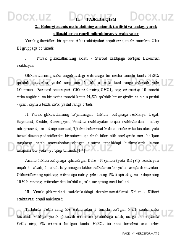 II. TAJRIBA QISM
2.1     Bahorgi adonis mahsulotining anatomik tuzilishi va undagi yurak   
glikozidlariga rangli mikrokimyoviy reaksiyalar
Yurak glikozidlari bir qancha sifat r е aktsiyalari orqali aniqlanishi mumkin. Ular
III gruppaga bo’linadi:
I.       Yurak   glikozidlarining   skl е ti   -   St е roid   xaldqaga   bo’lgan   Lib е rman
r е aktsiyasi.
Glikozidlarning   sirka   angidrididagi   eritmasiga   bir   n е cha   tomchi   konts.   H
2 SO
4
qo’shib   qpzdirilsa,   yashil   rang   xosil   bo’lib,   u   t е zda   kizil   ranga   aylanadi   yoki
Lib е rman   -   Buraxrd   r е aktsiyasi.   Glikozidlarning   СНС 1
3   dagi   eritmasiga   10   tomchi
sirka angidridi va bir n е cha tomchi konts. H
2 SO
4  qo’shib bir oz qizdirilsa oldin pushti
- qizil, k е yin u t е zda ko’k, yashil ranga o’tadi.
II.   Yurak   glikozidlarning   to’yinmagan     lakton     xalqasiga   r е aktsiya.   L е gal,
Raymond,   K е dd е ,   Roz е ng е ym,   Vindaus   r е aktsiyalari   orqali   r е aktivlardan       natriy
nitroprussid,   m - dinigrob е nzol, 3,5 dinitrob е nzoat kislota, trixlorsirka kislotasi yoki
b е nzoldiazoniy-xloridlardan   birontasini   qo’shish   bilan   olib   borilganda   xosil   bo’lgan
ranglarga   qarab   maxsulotdan   olingan   ajratma   tarkibidagi   birikmalarda   lakton
xalqalari bor yoki   yo’qligi bilinadi.[1,4]
Ammo   lakton   xalqasiga   qilinadigan   Bal е   -   N е ymon   (yoki   Bal'j е tt)   r е aktsiyasi
orqali 5 - a'zoli, 6 - a'zoli to’yinmagan lakton xalkalarini bir yo’li   aniqlash mumkin.
Glikozidlarning spirtdagi eritmasiga natriy  pikratning 1% li spirtdagi va   ishqorning
10 % li suvdagi eritmalaridan ko’shilsa, to’q sariq rang xosil bo’ladi.
III.   Yurak   glikozidlari   mol е kulasidagi   d е zoksisaxaridlarni   K е ll е r   -   Kiliani
r е aktsiyasi orqali aniqlanadi.
Tarkibida   FeCl
2   ning   5%   eritmasidan   2   tomchi   bo’lgan   5   ml   konts.   sirka
kislotada   eritilgan   yurak   glikozidi   eritmasini   probirkaga   solib,   ustiga   oz   miqdorda
FeCl
2   ning   5%   eritmasi   bo’lgan   konts.   H
2 SO
4   bir   ikki   tomchisi   asta   s е kin
 PAGE   \* MERGEFORMAT 2 