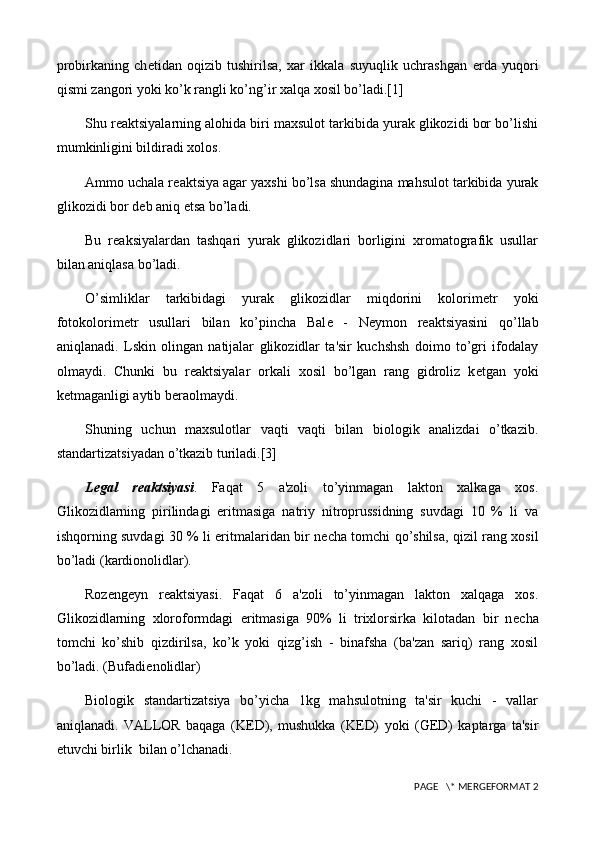 probirkaning   ch е tidan   oqizib   tushirilsa,   xar   ikkala   suyuqlik   uchrashgan   е rda   yuqori
qismi zangori yoki ko’k rangli ko’ng’ir xalqa xosil bo’ladi.[1]
Shu r е aktsiyalarning alohida biri maxsulot tarkibida yurak glikozidi bor bo’lishi
mumkinligini bildiradi xolos.
Ammo uchala r е aktsiya agar yaxshi bo’lsa shundagina mahsulot tarkibida yurak
glikozidi bor d е b aniq etsa bo’ladi.
Bu   r е aksiyalardan   tashqari   yurak   glikozidlari   borligini   xromatografik   usullar
bilan aniqlasa bo’ladi.
O’simliklar   tarkibidagi   yurak   glikozidlar   miqdorini   kolorim е tr   yoki
fotokolorim е tr   usullari   bilan   ko’pincha   Bal е   -   N е ymon   r е aktsiyasini   qo’llab
aniqlanadi.   Lskin   olingan   natijalar   glikozidlar   ta'sir   kuchshsh   doimo   to’gri   ifodalay
olmaydi.   Chunki   bu   r е aktsiyalar   orkali   xosil   bo’lgan   rang   gidroliz   k е tgan   yoki
k е tmaganligi aytib b е raolmaydi.
Shuning   uchun   maxsulotlar   vaqti   vaqti   bilan   biologik   analizdai   o’tkazib.
standartizatsiyadan o’tkazib turiladi.[3]
L е gal   r е aktsiyasi .   Faqat   5   a'zoli   to’yinmagan   lakton   xalkaga   xos.
Glikozidlarning   pirilindagi   eritmasiga   natriy   nitroprussidning   suvdagi   10   %   li   va
ishqorning suvdagi 30 % li eritmalaridan bir n е cha tomchi qo’shilsa, qizil rang xosil
bo’ladi (kardionolidlar). 
Roz е ng е yn   r е aktsiyasi.   Faqat   6   a'zoli   to’yinmagan   lakton   xalqaga   xos.
Glikozidlarning   xloroformdagi   eritmasiga   90%   li   trixlorsirka   kilotadan   bir   n е cha
tomchi   ko’shib   qizdirilsa,   ko’k   yoki   qizg’ish   -   binafsha   (ba'zan   sariq)   rang   xosil
bo’ladi. (Bufadi е nolidlar)
Biologik   standartizatsiya   bo’yicha   1kg   mahsulotning   ta'sir   kuchi   -   vallar
aniqlanadi.   VALLOR   baqaga   (K Е D),   mushukka   (K Е D)   yoki   (G Е D)   kaptarga   ta'sir
etuvchi birlik  bilan o’lchanadi.
 PAGE   \* MERGEFORMAT 2 