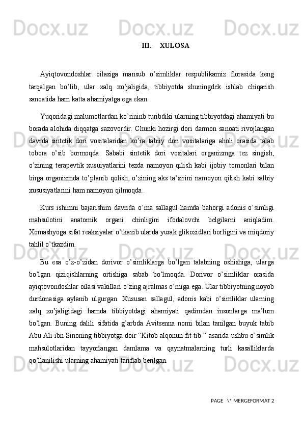 III. XULOSA
Ayiqtovondoshlar   oilasiga   mansub   o’simliklar   respublikamiz   florasida   keng
tarqalgan   bo’lib,   ular   xalq   xo’jaligida,   tibbiyotda   shuningdek   ishlab   chiqarish
sanoatida ham katta ahamiyatga ega ekan.
Yuqoridagi malumotlardan ko’rininb turibdiki ularning tibbiyotdagi ahamiyati bu
borada alohida diqqatga sazovordir. Chunki hozirgi dori darmon sanoati rivojlangan
davrda   sintetik   dori   vositalaridan   ko’ra   tabiiy   dori   vositalariga   aholi   orasida   talab
tobora   o’sib   bormoqda.   Sababi   sintetik   dori   vositalari   organizmga   tez   singish,
o’zining   terapevtik   xusuiyatlarini   tezda   namoyon   qilish   kabi   ijobiy   tomonlari   bilan
birga organizmda to’planib qolish, o’zining aks ta’sirini  namoyon qilish kabi  salbiy
xususiyatlarini ham namoyon qilmoqda. 
Kurs   ishimni   bajarishim   davrida   o’ma   sallagul   hamda   bahorgi   adonis   o’simligi
mahsulotini   anatomik   organi   chinligini   ifodalovchi   belgilarni   aniqladim.
Xomashyoga sifat reaksiyalar o’tkazib ularda yurak glikozidlari borligini va miqdoriy
tahlil o’tkazdim. 
Bu   esa   o’z-o’zidan   dorivor   o’simliklarga   bo’lgan   talabning   oshishiga,   ularga
bo’lgan   qiziqishlarning   ortishiga   sabab   bo’lmoqda.   Dorivor   o’simliklar   orasida
ayiqtovondoshlar oilasi vakillari o’zing ajralmas o’rniga ega. Ular tibbiyotning noyob
durdonasiga   aylanib   ulgurgan.   Xususan   sallagul,   adonis   kabi   o’simliklar   ularning
xalq   xo’jaligidagi   hamda   tibbiyotdagi   ahamiyati   qadimdan   insonlarga   ma’lum
bo’lgan.   Buning   dalili   sifatida   g’arbda   Avitsenna   nomi   bilan   tanilgan   buyuk   tabib
Abu Ali ibn Sinoning tibbiyotga doir “Kitob alqonun fit-tib ” asarida ushbu o’simlik
mahsulotlaridan   tayyorlangan   damlama   va   qaynatmalarning   turli   kasalliklarda
qo’llanilishi ularning ahamiyati tariflab berilgan. 
 PAGE   \* MERGEFORMAT 2 