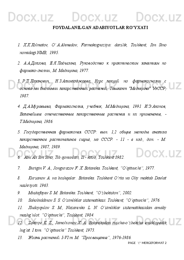 FOYDALANILGAN ADABIYOTLAR RO’YXATI
1.   X.X.Xolmatov,   O’.A.Ahm е dov,   Farmakognoziya:   darslik,   Toshk е nt,   Ibn   Sino
nomidagi NMB,  1995.
2.   А.А. Долгова,   Е.Я. Лад ы гина,   Руководство   к   практическим   занятиям   по
фармако-гнозии., М. Медицина, 1977.
3.   Р.Л. Хазанович,       Н.З. Алимходжаева,     Курс     лекций       по       фармакогнозии     с
основа -м и   биохимии   лекарственн ы х   растений,   Ташкент   "Медицина"   УзССР,
1987.
4.   Д.А. Муравьева,   Фармакогнозия,   учебник,   М.Медицина,   1991   И.Э. Акопов ,
Валенейшие   отечественн ы е   лекарственн ые   растения   и   их   применение,   -
Т.Медицина, 1986.
5.   Государственная   фармакопея   СССР:   в ып .   1,2   об щ ие   ме т од ы   анализа
л екарственн ое   растительное   с ы рьё,   мз   СССР.   -   11   -   е   изд.,   доп.   -   М:
Медицина, 1987, 1989.
6.   Abu Ali Ibn Sino, Tib qonunlari, II - kitob, Toshk е nt 1982.
7. Burigin V. A., Jongurazov F.   X . Botanika. Toshkent, “O‘qituvchi”, 1977.
8. Kursanov   A.   va   boshqalar .   Botanika.   Toshkent   O‘rta   va   Oliy   maktab   Davlat
nashriyoti. 1963.
9. Mustafayev S. M . Botanika. Toshkent, “O‘zbekiston”, 2002.
10. Sahobiddinov S. S . O‘simliklar sistematikasi. Toshkent, “O‘qituvchi”, 1976.
11. Xudoyqulov   S.   M.,   Nazarenko   L.   N .   O‘simliklar   sistematikasidan   amaliy
mashg‘ulot. “O‘qituvchi”, Toshkent, 1984.
12. Zokirov   K.   Z.,   Jamolxonov   X.   A .   Botanikadan   ruscha-o‘zbekcha   ensiklopedik
lug‘at.  I tom. “O‘qituvchi” Toshkent, 1973.
13. Жизнь растений.  I-VI  т. М. “Просвещение”,  1976-1986.
 PAGE   \* MERGEFORMAT 2 