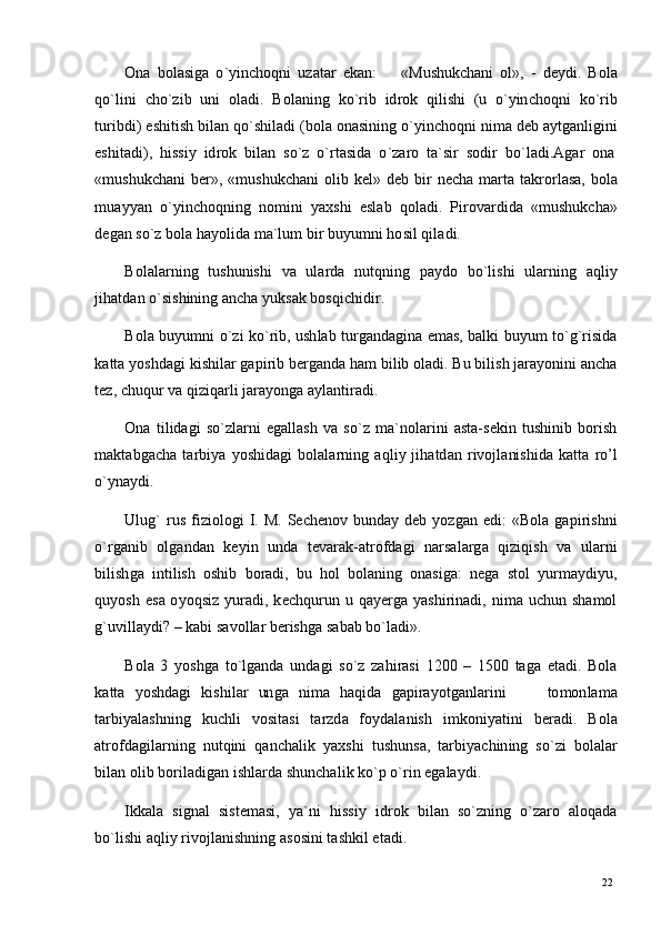 22
22O n a   b o l a s i g a   o ` y in c h oq n i   u z a t a r   e k a n :          « M u sh u k c h a n i   ol » ,   -   d e y di .   B o l a
qo ` l i n i    c h o ` z i b    u n i    ol a d i .    B ol a n i n g    k o ` r i b    i d r o k    q il i sh i    (u   o ` y in c h oq n i    k o ` r i b
tu r i b d i ) e s h it i s h   b il a n   q o ` sh i l a d i   ( b ol a  o n a s i n i n g  o ` y in c h o qn i  n i m a   d eb   a y tg a n li g in i
e s hi t a di ),   h i s s i y   id r o k   b i l an   s o `z   o `r t a s i d a   o `z a ro   t a ` si r   s o d i r   bo ` l a di . A g ar   o n a
« m ush u k c h a n i   b er » ,   « m ush u k c h a n i   o li b   k e l »   d e b   b i r   n e c h a   m a r t a   t a k r o r l a s a,   b o l a
m u a y y an   o ` y in c h o q n i n g   n o m in i   y a xs h i   e sl a b   qo l a d i .   P i r o v a r d i d a   « m ush u k c h a»
d e g an   s o `z  bo l a  h a y olid a  m a` lu m   bi r  b u y u m n i  ho s i l   q i l a d i .
B o l a l a r n i n g   tu s hu n is h i   v a   u l a r d a   nu t qni n g   p a y d o   b o ` l is h i   ul a r ni n g   a q l i y
j ih a t d an   o ` si s h i ni n g   a n c h a  y uks a k   b o s q i c h i di r.
B o l a   b u y u m n i   o ` zi   k o ` r ib ,  u s h l ab   t u r g a nd a g i n a   e m a s ,   b a l k i   bu y u m   to ` g `r is id a
k a t t a  y os h d a g i   k i s hi l a r  g a p i r i b   b er g a n d a  h a m   bil i b   o l a d i .   Bu   bi l is h   j ara y on i n i   a n c h a
t ez,   c h uq u r  v a   q i z i q a r l i   j ara y o n g a a y l a n ti ra di .
O n a   t i l i d a g i   s o ` z l a r n i   e g a l l a s h   v a   s o `z   m a ` n o l a r i n i   a s t a - s e k i n   t u sh i n i b   b o r i s h
m a kt a bg a c h a   t a r b i y a   y osh i d a g i   b ol a l a r n i n g   a q l i y   j ih a t d a n   r iv o j l a ni s hi d a   k a t t a   r o ’ l
o ` y n a y di .
U l u g `   r u s   f i z i ol o g i   I.   M.   Sec h e no v   bu n d a y   d eb   y o z g an   e d i :   « B o l a   g a p i r i s h n i
o ` r g a ni b   o lg a n d a n   k e y i n   u n d a   t e v a r a k -a t r o f d a g i   n a r s a l a r g a   qi z i q is h   v a   u l a r n i
b i l is h g a   i n ti l i s h   o s hi b   b o r a d i ,   b u   ho l   bo l a ni n g   o n a s i g a :   n e g a   s t o l   y u r m a y di y u ,
qu y o s h   e s a   o y oq s i z   y u ra di ,   k e c h q u r u n   u   q a y er g a   y a s h i r i n a di ,   ni m a   u c hu n   s h a m o l
g ` uv i l l a y d i ? –  k a b i  s a v o l l ar  b er is hg a   s a b a b  bo ` l a d i » .
B o l a   3   y o s h g a   t o ` l g a n d a   u n d a g i   s o `z   za hi ra s i   1 2 0 0   –   15 0 0   t a g a   e t a di .   B o l a
k a t t a   y os h d a g i   kis h i l ar   un g a   ni m a   h a q i d a   g a p i ra y o t g a n l ar i n i         to m on l a m a
t a r bi y a l a sh n in g   k u c h l i   v o s i t a s i   t ar z d a   f o y d a l a n is h   i m koni y a t in i   b er a d i .   B ol a
a t r o f d a g i l ar ni n g   n u t q i n i   q a n c h a l i k   y a x sh i   t u sh u n s a,   t a r b i y ac h i n in g   so ` zi   bo l a l ar
b i l a n   o l i b   bo r i l a di g an   i s hl a r d a   s h u n c h a l i k   k o `p   o ` r i n   e g a l a y di .
I k k a l a    si gn a l    s is t e m a si ,    y a` n i    h i s s i y    id r o k    b i l an    s o ` z n in g    o `zaro    a lo q a d a
bo ` l i s h i   a q li y   r i v o j l a n i sh n i n g   a s o si n i   t a sh k i l   e t a d i . 