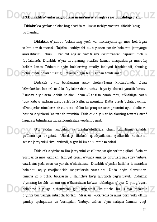 27
271 . 3 .D i d a k t i k   o ’ yi n l a rn i n g   b ol a l a r n i   m a ’n a vi y   v a  a q l i y   r i vo j l a n i s h d a g i   o ’r n i
D i d a k t i k   o ` yi n l a r   b ol a l ar   b og ` c h a s i d a  t a ` li m   v a  t a r bi y a  v o s i t a s i   s i f a t i d a  k e n g
qo ` l l a n i l a di .
D i d a k t i k   o ` yi n - b u   b o l a l a r n in g   y os h   v a   i m ko n i y a tl a r i g a   m o s   k e l a d i g an
t a ` li m   b er i s h   m e to d i .   T a j r ib a l i   t a r bi y ac h i   b u   o ` y i n d an   p a s si v   b ol a l a r n i   j a m i y a tg a
ara l a s h t i r i s h   u c hu n       h ar   xi l   re j a l ar,   v a z i f a l a r n i   q o ` r q m a sd an   b a j a r i s h i   u c hu n
f o y d a l a n a di .   Di d a k t i k   o ` y i n   t a r b i y a ni n g   v a z i f a s i   h a m d a   m a qs a d l a r i g a   m uvo f i q
k e li s h i   lo z i m .   D id a k t i k   o ` y i n   bo l a l ar ni n g   a m a li y   fa oli y a t i   h is o b l a n a di ,   s hu n in g
u c h u n   un d a  bo l a l ar  m a s h g ` u l o t l ar d a  o l g an   b i li m l ar i d a n   f o y d a l a n a di .
D id a k ti k   o ` y i n   b o l a l a r n in g   a q l i y   fa o l i y a tl a r i n i   ku c h a y ti r a di ,   o lg a n
b i li m l ar i d a n   h ar   x i l   u su ld a   f o y d a l a n is hl ar i   u c h u n   h a y o t i y   sh a r o i t   y ara ti b   b er a di .
B u nd ay   o ` y inl a r g a   k i c hi k   bo l a l ar   u c hu n   « Ra n gi g a   q ar a b   to p » ,   « S h a k l i g a   q a ra b
t o p »   k a b i   o ` y i n l a r n i   m iso l   s i f a t i d a   k e l t i r i s h   m u m kin .   K a t t a   g u r u h   b ol a l a r i   u c hu n
«D e h q o n l ar   n i m a l ar n i   e t i s ht i r a di » ,   «K i m   ko ` p r o q   n a r s a n in g   no m in i   a y t a   o l a d i »   v a
b os hq a   o ` y inl a r n i   k o `r s a t is h   m u m kin .   D i d a k t i k   o ` y inl ar   b o l a l ar n i n g   t e v ar a k   a t r o f
h a q i d a g i   b i li m l ar in i   m ust a h k a m l a s h g a  y o r d am   b era di .
O `z   y a kk a   t a j r ib a l a ri   v a   m a shg ` u lo tl a r id a   o l g a n   b il i m l ar in i   a m a l d a
qo ` l l a n i s h g a    o ` r g a t a di .     Ul ar d a g i     f i k r l a s h     qo b i li y a t l ar in i ,     i j o dk o r li k     k u c h l ar n i ,
s e ns o r  j ara y on in i   r ivoj l a n ti r a d i ,  o l g an   b il i m l a r i n i  t a r t i b g a   s o l a di .
D id a k ti k   o ` y inl ar  t a ` l i m   j ara y oni n i   e n gi l l i r o q   v a   q i z i q a r l i r o q   q il a di . B o l a l ar
y oshl a r i g a   m os ,  q i z iq ar l i   f a o li y at   o r q a l i   o ` y ind a   a m a lg a   os hi r i l a d i g a n   a q li y  t a r bi y a
v a z i f a s i n i   j ud a   o s o n   v a   y a x s h i   o ` z l a sh ti ra di .   Di d a k ti k   o ` y i n l ar   k a t t a l ar   to m o n id a n
b o l a l a r n i     a ql i y   r i voj l a n ti r i s h     m a qs a t l a r i d a     y ara t il a d i .     Un d a     o ` y i n     e l e m e n t l a r i
q a n c h a   k o `p   b o l s a,   b o l a l a r g a   u   s hu n c hv a   ko ` p   qu v o n c h   b a g ` i sh l a y di .   D id a kti k
o ` y in ni n g   k er a k l i   to m on i   u n i   o ` t k a z i s h d a n   k o ` z d a   t u ti l a di g a n   g ` o y a.   O ` y i n   g ` o y a s i
b o l a l a r d a    o ` y i n g a    q i z iq u v c h a n l ig i n i     u y g ` o t a d i ,    ko ` p i n c h a    b u l     g ` o y a     d i d a k ti k
o ` y in n i   bo s h l a s h g a   s a b a b c h i   b o ` l a di .   M a s a l an   :   «X a lt a c h a d a  n i m a   bo r»   y ok i   «K i m
q a nd ay    q i c h q i r a d i »    v a    b o sh q a l ar.    T a r b i y a    u c h u n    o ` y i n    n a t i j a s i    h a m m a    v a q t