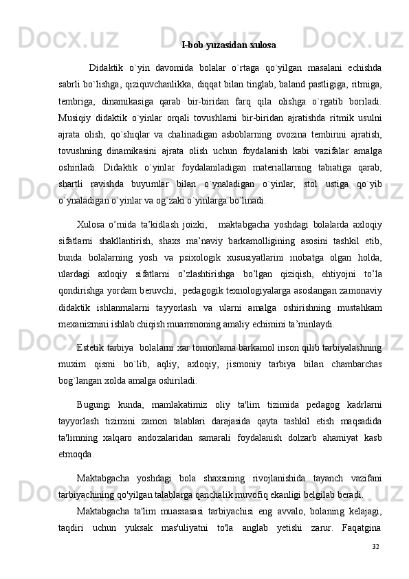 32
32I - b o b  y u z a si d a n   x u l o s a
D id a k ti k    o ` y i n    d a v o m id a    bo l a l a r    o ` r t a g a    q o ` y ilg a n    m a s a l a n i     e c h i s hd a
s a b r l i   b o ` l is hg a,   q i z i q u v c h a n li kk a,   d iq q a t   b i l a n   t i ng l a b ,   b a l a n d   p a st l i g i g a,   r it m ig a,
t e m b r ig a,     d i n a m ik a s ig a    q ar a b     b i r- b i r i d a n     f a rq     q i l a     o l i sh g a     o ` r g a t i b     b o r i l a d i .
M u s i qi y   d id a k t i k   o ` y inl ar   o r q a l i   t o vu s hl ar n i   bi r - b i r i d a n   a j ra t i sh d a   r it m i k   u su l n i
a j ra t a   o l i s h ,   qo ` s h iql ar   v a   c h a l i n a d i g an   a s bo bl a r n i n g   o v o z i n a   t e m bi r i n i   a j ra t i s h ,
t ov u s h ni n g   d i n a m ik a s i n i   a j r a t a   o l is h   u c h u n   f o y d a l a n is h   k a b i   v az i f a l a r   a m a lg a
o sh i r i l a di .     Di d a k t i k     o ` y inl ar     f o y d a l a n il a d i g a n     m a t er i a l l a r ni n g     t a b i a t i g a    q ar a b ,
sh a r t l i   r a v i s h d a   bu y u m l ar   bil a n   o ` y n a l a di g a n   o ` y in l ar,   s t o l   us t i g a   q o ` y i b
o ` y n a l a d i g a n   o ` y inl ar   v a  o g `z a k i  o ` y i n l a r g a  b o ` l i n a d i .
X u l os a   o ’ r ni d a   t a ’ k i dl a s h   jo i z ki ,       m a kt a b g ac h a   y os h d a g i   bol a l a r d a   a x l oq i y
si f a t l a r n i     s h a kl l a n t i r i sh ,    s h a x s    m a ’ n a v i y   b a r k a m ol l i g i ni n g    a s o s in i     t a s h ki l     e ti b ,
b un d a    b o l a l a r n in g     y os h     v a    p s i xo l og i k     x u s u s i y a tl a r i n i     i n o b a t g a    o l g an     h o l d a ,
ul a r d a g i   a xl o q i y   si fa t l a r n i   o ’ z l a sh ti r i sh g a   b o ’ l g an   qi z i q is h ,   e h ti y o j n i   to ’ l a
q on di r i s h g a   y o r d am   b e r u v c h i ,     p e d a g o g i k   t e xn o lo gi y a l a r g a   a s o sl a n g a n   za m on a v i y
d i d a k ti k   i s h l a n m a l ar n i   t a y y o r l a s h   v a   ul ar n i   a m a lg a   o s h i r i s h ni n g   m ust a h k am
m e x a n i z m in i   is hl a b   c h i q is h   m u a m m onin g   a m a li y   ec hi m in i   t a’ m i n l a y di .
E st e t i k   t a r b i y a    bol a l ar n i   x ar   t o m onl a m a   b ar k a m o l   i n s o n  q i l i b   t ar b i y a l a s h nin g
m ux i m    qis m i     bo ` li b ,     a ql i y ,     a xl o qi y ,     j is m oni y     t ar b i y a     b i l an     c h a m b arc h as
b o g ` l a ng a n   x ol d a a m a l g a  o s h i r i l a d i .
B u g u n g i   k u n d a,   m a m l a k a ti m i z   ol i y   t a' li m   ti z i m id a   p e d a g o g   k a d r l a r n i
t a y y o r l a s h   ti z i m in i   za m o n   t a l a b l a r i   d a r a j a s i d a   q a y t a   t a s hki l   e ti s h   m a qs a d i d a
t a' l i m ni n g   x a lq a ro   a n d o z a l a r i d an   s a m ar a l i   f o y d a l a n i s h   d o l z a rb   a h a m i y at   k a s b
e t m oqd a.
Ma k t a bg a c h a   y o s h d a g i   b o l a   s h a x s i nin g   r i v o jl a n i sh i d a   t a y a n ch   v a z i f a n i
t a r bi y ac h i n i n g   qo ' y i lg an   t a l a b l a r g a  q a n c h a l i k   m uvo f i q   e k a n l ig i   b e l gi l a b  b e r a d i .
Ma k t a bg a c h a   t a ' l i m   m u a ss a s a s i   t a r b i y ac hi s i   e n g   a v v a lo ,   b ol a n in g   k e l a j a g i ,
t a qd i ri     u c h u n     y u k s ak     m a s ' u li y a t n i     t o ' l a     a n g l ab     y e t i s h i     zar u r.     F a q a t gi n a