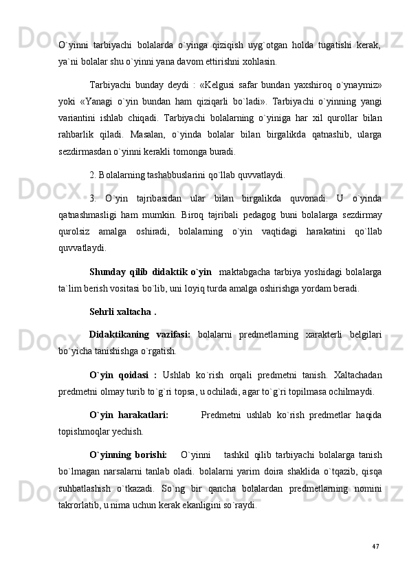 47
47O ` y inn i    t a r bi y ac h i    b ol a l a r d a    o ` y i n g a    q i z i q i s h    u y g ` o t g an    h o l d a    t u g a t is h i    k e r a k ,
y a` n i  b o l a l ar   s h u   o ` y in n i   y a n a  d a v o m   e tti r i s hn i   x o h l a s i n .
T ar bi y ac h i   b un d ay   d e y d i   :   «K e lg u s i   s af a r   b u n d a n   y a x s h i r o q   o ` y n a y m i z»
y ok i   «Y a n a g i   o ` y i n   b un d a n   h am   qi z i q a r l i   b o ` l a d i » .   T ar bi y ac h i   o ` y in ni n g   y a n g i
v a r i a nt i n i   i s h l a b   c hi q a di .   T a r b i y ac h i   bol a l a r n in g   o ` y i n ig a   h a r   x i l   qu r o ll a r   b i l a n
ra h b a r l i k   q i l a d i .   M a s a l a n ,   o ` y i n d a   b o l a l ar   b i l a n   b i r g a l i k d a   q a t n a s h i b ,   u l a r g a
s e z di r m a sd a n   o ` y in n i   k er a k l i   t o m ong a   b u r a di .
2 .   B o l a l a r n i n g   t a s h a b b us l ar in i   q o ` ll a b   q uv v a t l a y di .
3 .   O ` y i n   t a j r ib a s i d an   u l ar   b i l an   bi r g a l ik d a   q u vo n a di .   U   o ` y ind a
q a t n a s h m a sli g i   h am   m u m kin .   B i r o q   t a j r i b a l i   p e d a g o g   b un i   b ol a l a r g a   s e z di r m ay
qu r o l s i z      a m a lg a      o s h i r a di ,      b o l a l a r n in g      o ` y i n      v a q ti d a g i      h ar a k a t in i      q o ` l l a b
q uv v a t l a y di .
Shund a y   q il i b   d i d a k t i k   o ` yi n    m a kt a bg ac h a   t a r bi y a   y osh i d a g i   b o l a l a r g a
t a ` li m   b er i s h   v o s i t a s i   bo ` l ib ,   u n i   l o y i q   t u r d a a m a lg a  o sh i r i s h g a  y o r d am   b era di .
Sehr l i   xa l t a cha   .
D i d a k t i k a n i ng   v a z i f a s i :   b o l a l a r n i   p r e d m e tl a r n in g   x a r a k t e r l i   b e l g i l a r i
bo ` y i c h a  t a n i sh i s h g a  o ` r g a ti sh .
O` y i n   q o i d a s i   :   Us hl a b   ko ` r i s h   o r q a l i   p r e d m e tn i   t a n i s h .   X a l t ac h a d an
p r e d m e tn i   o l m a y   tu r i b   t o ` g `ri   t op s a,   u   o c h i l a d i ,   a g ar  t o ` g ` r i   t o pil m a s a  o c h i l m a y di .
O` y i n   h a r a k a t l a r i :             Pre d m e tn i   us h l ab   k o ` r i s h   p r e d m e tl ar   h a qi d a
t o p is h m oql ar  y ec h ish .
O` y i nn i ng   b o r i s h i :       O ` y in n i       t a sh k i l   qi l i b   t a r b i y ac h i   bo l a l a r g a   t a n i s h
bo ` l m a g an   n a r s a l a r n i   t a n l ab   ol a d i .   b o l a l a r n i   y ar i m   doi ra   s h a k l i d a   o ` t q az i b ,   q i s q a
s uh b a t l a s hi s h   o ` t k a z a di .   S o ` n g   b i r   q a n c h a   b o l a l a r d a n   p re d m e tl a r n in g   n o m in i
t a k r o r l a t i b ,   u   ni m a  u c h u n   k er a k   e k a n l ig i n i   so ` ra y di . 