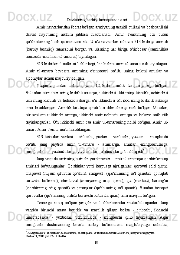 Davlatning harbiy-boshqaruv tizimi
Amir navkarlaridan iborat bo'lgan armiyaning tashkil etilishi va boshqarilishi
davlat   hayotining   muhim   jabhasi   hisoblanadi.   Amir   Temurning   o'zi   butun
qo'shinlarning   bosh   qo'mondoni   edi.   U   o'z   navkarlari   ichidan   313   kishiga   amirlik
(harbiy   boshliq)   raansabini   bergan   va   ularning   har   biriga   o'rinbosar   («amirlikka
nomzod»-muntazir-ul-amorat) tayinlagan.
313 kishidan 4 nafarini beklarbegi, bir kishini amir ul-umaro etib tayinlagan.
Amir   ul-umaro   bevosita   amirning   o'rinbosari   bo'lib,   uning   hukmi   amirlar   va
sipohiylar uchun majburiy bo'lgan.
Yuqoridagilardan   tashqari,   yana   12   kishi   amirlik   darajasiga   ega   bo'lgan.
Bulardan birinchisi ming kishilik askarga, ikkinchisi ikki ming kishilik, uchinchisi
uch ming kishilik va hokazo askarga, o'n ikkinchisi o'n ikki ming kishilik askarga
amir  hisoblangan.  Amirlik  tartibiga  qarab  biri  ikkinchisiga   noib  bo'lgan.  Masalan,
birinchi   amir   ikkinchi   amirga,   ikkinchi   amir   uchinchi   amirga   va   hokazo   noib   etib
tayinlanganlar.   O'n   ikkinchi   amir   esa   amir   ul-umaroning   noibi   bo'lgan.   Amir   ul-
umaro Amir Temur noibi hisoblangan.
313   kishidan   yuztasi   -   o'nboshi,   yuztasi   -   yuzboshi,   yuztasi   --   mingboshi
bo'lib,   jang   paytida   amir   ul-umaro   -   amirlarga,   amirlar   -mingboshilarga,
mingboshilar - yuzboshilarga, yuzboshilar - o'nboshilarga boshliq edi 7
.
Jang vaqtida amirning birinchi yordamchisi - amir ul-umaroga qo'shinlarning
amirlari   bo'ysunganlar.   Qo'shinlar   yetti   korpusga   ajralganlar:   qorovul   (old   qism),
chapovul   (hujum   qiluvchi   qo'shin),   shiqpvul;   (q.o'shinning   so'l   qanotini   qo'riqlab
turuvchi   bo'linma),   chindovul   (armiyaning   orqa   qismi),   gul   (markaz),   barong'or
(qo'shinning   o'ng   qanoti)   va   jarong'or   (qo'shinning   so'l   qanoti).   Bundan   tashqari
qorovullar (qo'shinning oldida boruvchi xabarchi qism) ham mavjud bo'lgan.
Temurga   sodiq   bo'lgan   jangchi   va   lashkarboshilar   mukofotlanganlar.   Jang
vaqtida   birinchi   marta   botirlik   va   mardlik   qilgan   bo'lsa   -   o'nboshi,   ikkinchi
marotabasida   -   yuzboshi,   uchinchisida   -   mingboshi   qilib   tayinlangan.   Agar
mingboshi   dushmanning   birorta   harbiy   bo'linmasini   mag'lubiyatga   uchratsa,
7
 A.Sagdullayev. B.Aminov, U.Mavlonov, N.Norqulov. O’zbekiston tarixi: Davlat va jamiyat taraqqiyyoti. – 
Toshkent, 2000 yil, 32-133 betlar
19 