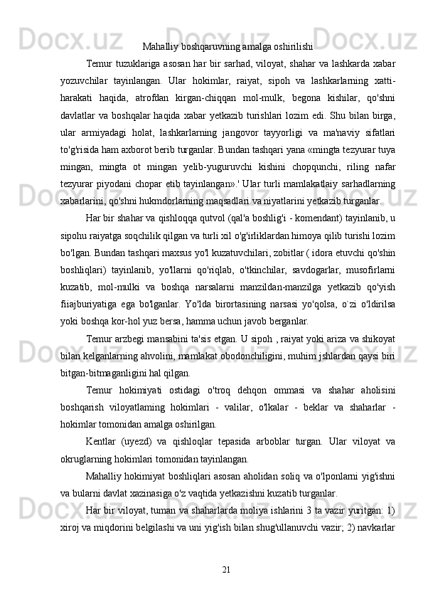 Mahalliy boshqaruvning amalga oshirilishi
Temur tuzuklariga asosan  har bir  sarhad, viloyat, shahar  va lashkarda xabar
yozuvchilar   tayinlangan.   Ular   hokimlar,   raiyat,   sipoh   va   lashkarlarning   xatti-
harakati   haqida,   atrofdan   kirgan-chiqqan   mol-mulk,   begona   kishilar,   qo'shni
davlatlar  va boshqalar  haqida xabar  yetkazib  turishlari  lozim  edi. Shu bilan birga,
ular   armiyadagi   holat,   lashkarlarning   jangovor   tayyorligi   va   ma'naviy   sifatlari
to'g'risida ham axborot berib turganlar. Bundan tashqari yana «mingta tezyurar tuya
mingan,   mingta   ot   mingan   yelib-yuguruvchi   kishini   chopqunchi,   riling   nafar
tezyurar  piyodani chopar  etib tayinlangan».' Ular  turli mamlakatlaiy sarhadlarning
xabarlarini, qo'shni hukmdorlarning maqsadlari va niyatlarini yetkazib turganlar.
Har bir shahar va qishloqqa qutvol (qal'a boshlig'i - komendant) tayinlanib, u
sipohu raiyatga soqchilik qilgan va turli xil o'g'irliklardan himoya qilib turishi lozim
bo'lgan. Bundan tashqari maxsus yo'l kuzatuvchilari, zobitlar ( idora etuvchi qo'shin
boshliqlari)   tayinlanib,   yo'llarni   qo'riqlab,   o'tkinchilar,   savdogarlar,   musofirlarni
kuzatib,   mol-mulki   va   boshqa   narsalarni   manzildan-manzilga   yetkazib   qo'yish
fiiajburiyatiga   ega   bo'lganlar.   Yo'lda   birortasining   narsasi   yo'qolsa,   o`zi   o'ldirilsa
yoki boshqa kor-hol yuz bersa, hamma uchun javob berganlar.
Temur arzbegi mansabini ta'sis etgan. U sipoh , raiyat yoki ariza va shikoyat
bilan kelganlarning ahvolini, mamlakat obodonchiligini, muhim jshlardan qaysi biri
bitgan-bitmaganligini hal qilgan.
Temur   hokimiyati   ostidagi   o'troq   dehqon   ommasi   va   shahar   aholisini
boshqarish   viloyatlaming   hokimlari   -   valilar,   o'lkalar   -   beklar   va   shaharlar   -
hokimlar tomonidan amalga oshirilgan.
Kentlar   (uyezd)   va   qishloqlar   tepasida   arboblar   turgan.   Ular   viloyat   va
okruglarning hokimlari tomonidan tayinlangan.
Mahalliy hokimiyat boshliqlari asosan aholidan soliq va o'lponlarni yig'ishni
va bularni davlat xazinasiga o'z vaqtida yetkazishni kuzatib turganlar.
Har bir viloyat, tuman va shaharlarda moliya ishlarini 3 ta vazir yuritgan: 1)
xiroj va miqdorini belgilashi va uni yig'ish bilan shug'ullanuvchi vazir; 2) navkarlar
21 