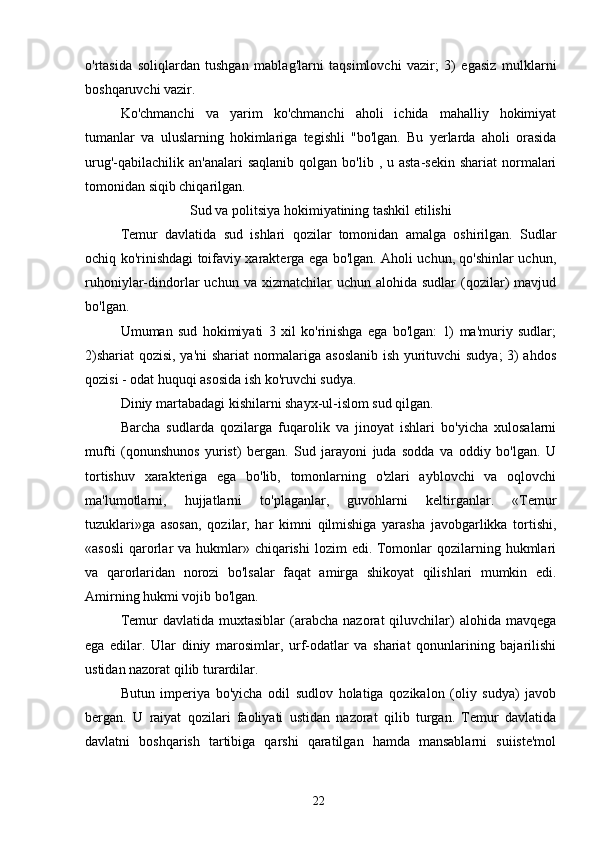 o'rtasida   soliqlardan   tushgan   mablag'larni   taqsimlovchi   vazir;   3)   egasiz   mulklarni
boshqaruvchi vazir.
Ko'chmanchi   va   yarim   ko'chmanchi   aholi   ichida   mahalliy   hokimiyat
tumanlar   va   uluslarning   hokimlariga   tegishli   "bo'lgan.   Bu   yerlarda   aholi   orasida
urug'-qabilachilik  an'analari   saqlanib  qolgan bo'lib  , u  asta-sekin  shariat  normalari
tomonidan siqib chiqarilgan.
Sud va politsiya hokimiyatining tashkil etilishi
Temur   davlatida   sud   ishlari   qozilar   tomonidan   amalga   oshirilgan.   Sudlar
ochiq ko'rinishdagi toifaviy xarakterga ega bo'lgan. Aholi uchun, qo'shinlar uchun,
ruhoniylar-dindorlar   uchun  va  xizmatchilar   uchun  alohida  sudlar  (qozilar)  mavjud
bo'lgan.
Umuman   sud   hokimiyati   3   xil   ko'rinishga   ega   bo'lgan:   1)   ma'muriy   sudlar;
2)shariat  qozisi, ya'ni shariat  normalariga asoslanib ish yurituvchi sudya;  3) ahdos
qozisi - odat huquqi asosida ish ko'ruvchi sudya.
Diniy martabadagi kishilarni shayx-ul-islom sud qilgan.
Barcha   sudlarda   qozilarga   fuqarolik   va   jinoyat   ishlari   bo'yicha   xulosalarni
mufti   (qonunshunos   yurist)   bergan.   Sud   jarayoni   juda   sodda   va   oddiy   bo'lgan.   U
tortishuv   xarakteriga   ega   bo'lib,   tomonlarning   o'zlari   ayblovchi   va   oqlovchi
ma'lumotlarni,   hujjatlarni   to'plaganlar,   guvohlarni   keltirganlar.   «Temur
tuzuklari»ga   asosan,   qozilar,   har   kimni   qilmishiga   yarasha   javobgarlikka   tortishi,
«asosli  qarorlar  va hukmlar» chiqarishi  lozim  edi. Tomonlar  qozilarning hukmlari
va   qarorlaridan   norozi   bo'lsalar   faqat   amirga   shikoyat   qilishlari   mumkin   edi.
Amirning hukmi vojib bo'lgan.
Temur   davlatida  muxtasiblar  (arabcha  nazorat  qiluvchilar)  alohida  mavqega
ega   edilar.   Ular   diniy   marosimlar,   urf-odatlar   va   shariat   qonunlarining   bajarilishi
ustidan nazorat qilib turardilar.
Butun   imperiya   bo'yicha   odil   sudlov   holatiga   qozikalon   (oliy   sudya)   javob
bergan.   U   raiyat   qozilari   faoliyati   ustidan   nazorat   qilib   turgan.   Temur   davlatida
davlatni   boshqarish   tartibiga   qarshi   qaratilgan   hamda   mansablarni   suiiste'mol
22 