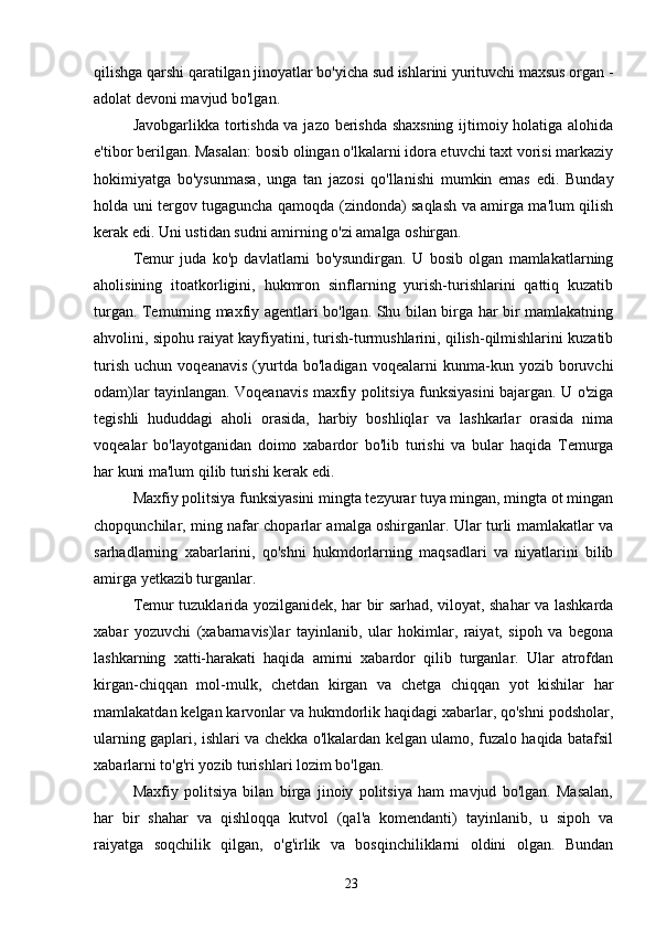 qilishga qarshi qaratilgan jinoyatlar bo'yicha sud ishlarini yurituvchi maxsus organ -
adolat devoni mavjud bo'lgan.
Javobgarlikka tortishda va jazo berishda shaxsning  ijtimoiy holatiga alohida
e'tibor berilgan. Masalan: bosib olingan o'lkalarni idora etuvchi taxt vorisi markaziy
hokimiyatga   bo'ysunmasa,   unga   tan   jazosi   qo'llanishi   mumkin   emas   edi.   Bunday
holda uni tergov tugaguncha qamoqda (zindonda) saqlash va amirga ma'lum qilish
kerak edi. Uni ustidan sudni amirning o'zi amalga oshirgan.
Temur   juda   ko'p   davlatlarni   bo'ysundirgan.   U   bosib   olgan   mamlakatlarning
aholisining   itoatkorligini,   hukmron   sinflarning   yurish-turishlarini   qattiq   kuzatib
turgan. Temurning maxfiy agentlari bo'lgan. Shu bilan birga har bir mamlakatning
ahvolini, sipohu raiyat kayfiyatini, turish-turmushlarini, qilish-qilmishlarini kuzatib
turish   uchun   voqeanavis   (yurtda   bo'ladigan   voqealarni   kunma-kun   yozib   boruvchi
odam)lar tayinlangan. Voqeanavis maxfiy politsiya funksiyasini bajargan. U o'ziga
tegishli   hududdagi   aholi   orasida,   harbiy   boshliqlar   va   lashkarlar   orasida   nima
voqealar   bo'layotganidan   doimo   xabardor   bo'lib   turishi   va   bular   haqida   Temurga
har kuni ma'lum qilib turishi kerak edi.
Maxfiy politsiya funksiyasini mingta tezyurar tuya mingan, mingta ot mingan
chopqunchilar, ming nafar choparlar amalga oshirganlar. Ular turli mamlakatlar va
sarhadlarning   xabarlarini,   qo'shni   hukmdorlarning   maqsadlari   va   niyatlarini   bilib
amirga yetkazib turganlar.
Temur tuzuklarida yozilganidek, har bir sarhad, viloyat, shahar va lashkarda
xabar   yozuvchi   (xabarnavis)lar   tayinlanib,   ular   hokimlar,   raiyat,   sipoh   va   begona
lashkarning   xatti-harakati   haqida   amirni   xabardor   qilib   turganlar.   Ular   atrofdan
kirgan-chiqqan   mol-mulk,   chetdan   kirgan   va   chetga   chiqqan   yot   kishilar   har
mamlakatdan kelgan karvonlar va hukmdorlik haqidagi xabarlar, qo'shni podsholar,
ularning gaplari, ishlari va chekka o'lkalardan kelgan ulamo, fuzalo haqida batafsil
xabarlarni to'g'ri yozib turishlari lozim bo'lgan.
Maxfiy   politsiya   bilan   birga   jinoiy   politsiya   ham   mavjud   bo'lgan.   Masalan,
har   bir   shahar   va   qishloqqa   kutvol   (qal'a   komendanti)   tayinlanib,   u   sipoh   va
raiyatga   soqchilik   qilgan,   o'g'irlik   va   bosqinchiliklarni   oldini   olgan.   Bundan
23 