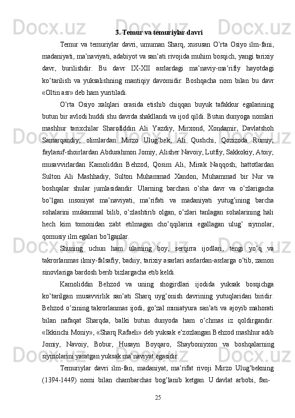 3.  Temur va temuriylar davri
Temur   va   temuriylar   davri,   umuman   Sharq,   xususan   O’rta   Osiyo   ilm-fani,
madaniyati, ma’naviyati, adabiyot va san’ati rivojida muhim bosqich, yangi tarixiy
davr,   burilishdir.   Bu   davr   IX-XII   asrlardagi   ma’naviy-ma’rifiy   hayotdagi
ko’tarilish   va   yuksalishning   mantiqiy   davomidir.   Boshqacha   nom   bilan   bu   davr
«Oltin asr» deb ham yuritiladi.
O’rta   Osiyo   xalqlari   orasida   etishib   chiqqan   buyuk   tafakkur   egalarining
butun bir avlodi huddi shu davrda shakllandi va ijod qildi. Butun dunyoga nomlari
mashhur   tarixchilar   Sharofiddin   Ali   Yazdiy,   Mirxond,   Xondamir,   Davlatshoh
Samarqandiy;   olimlardan   Mirzo   Ulug’bek,   Ali   Qushchi,   Qozizoda   Rumiy;
faylasuf-shoirlardan Abdurahmon Jomiy, Alisher Navoiy, Lutfiy, Sakkokiy, Atoiy;
musavvirlardan   Kamoliddin   Behzod,   Qosim   Ali,   Mirak   Naqqosh;   hattotlardan
Sulton   Ali   Mashhadiy,   Sulton   Muhammad   Xandon,   Muhammad   bir   Nur   va
boshqalar   shular   jumlasidandir.   Ularning   barchasi   o’sha   davr   va   o’zlarigacha
bo’lgan   insoniyat   ma’naviyati,   ma’rifati   va   madaniyati   yutug’ining   barcha
sohalarini   mukammal   bilib,   o’zlashtirib   olgan,   o’zlari   tanlagan   sohalarining   hali
hech   kim   tomonidan   zabt   etilmagan   cho’qqilarini   egallagan   ulug’   siymolar,
qomusiy ilm egalari bo’lganlar.
Shuning   uchun   ham   ularning   boy,   serqirra   ijodlari,   tengi   yo’q   va
takrorlanmas ilmiy-falsafiy, badiiy, tarixiy asarlari asrlardan-asrlarga o’tib, zamon
sinovlariga bardosh berib bizlargacha etib keldi. 
Kamoliddin   Behzod   va   uning   shogirdlari   ijodida   yuksak   bosqichga
ko’tarilgan   musavvirlik   san’ati   Sharq   uyg’onish   davrining   yutuqlaridan   biridir.
Behzod   o’zining  takrorlanmas  ijodi,  go’zal   miniatyura  san’ati  va   ajoyib  mahorati
bilan   nafaqat   Sharqda,   balki   butun   dunyoda   ham   o’chmas   iz   qoldirgandir.
«Ikkinchi Moniy», «Sharq Rafaeli» deb yuksak e’zozlangan Behzod mashhur adib
Jomiy,   Navoiy,   Bobur,   Husayn   Boyqaro,   Shayboniyxon   va   boshqalarning
siymolarini yaratgan yuksak ma’naviyat egasidir.
Temuriylar   davri   ilm-fan,   madaniyat,   ma’rifat   rivoji   Mirzo   Ulug’bekning
(1394-1449)  nomi  bilan  chambarchas  bog’lanib  ketgan.  U davlat  arbobi,  fan-
25 