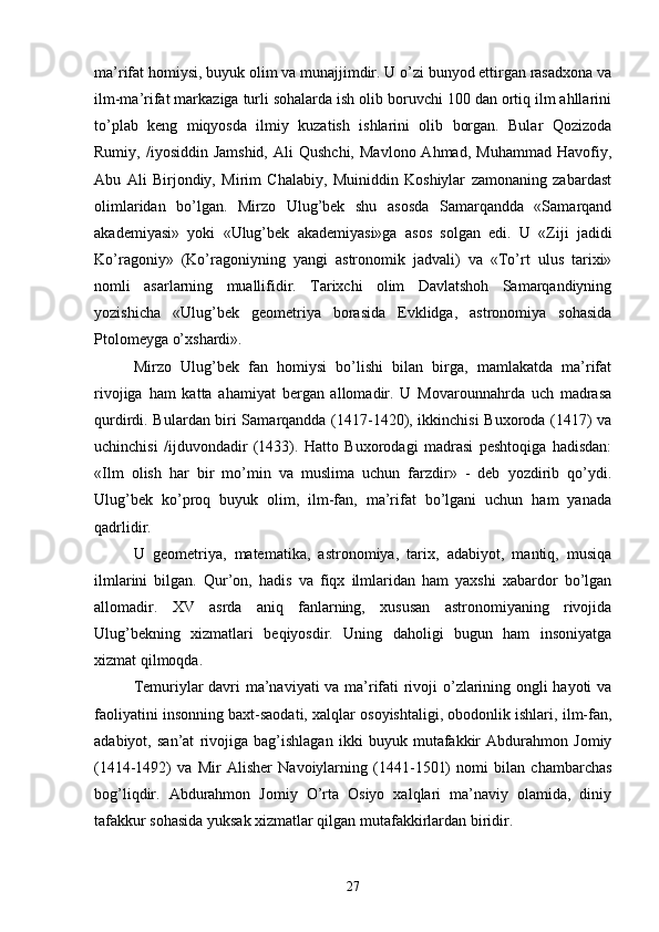 ma’rifat homiysi, buyuk olim va munajjimdir. U o’zi bunyod ettirgan rasadxona va
ilm-ma’rifat markaziga turli sohalarda ish olib boruvchi 100 dan ortiq ilm ahllarini
to’plab   keng   miqyosda   ilmiy   kuzatish   ishlarini   olib   borgan.   Bular   Qozizoda
Rumiy,  /iyosiddin  Jamshid,  Ali  Qushchi,   Mavlono  Ahmad,   Muhammad  Havofiy,
Abu   Ali   Birjondiy,   Mirim   Chalabiy,   Muiniddin   Koshiylar   zamonaning   zabardast
olimlaridan   bo’lgan.   Mirzo   Ulug’bek   shu   asosda   Samarqandda   «Samarqand
akademiyasi»   yoki   «Ulug’bek   akademiyasi»ga   asos   solgan   edi.   U   «Ziji   jadidi
Ko’ragoniy»   (Ko’ragoniyning   yangi   astronomik   jadvali)   va   «To’rt   ulus   tarixi»
nomli   asarlarning   muallifidir.   Tarixchi   olim   Davlatshoh   Samarqandiyning
yozishicha   «Ulug’bek   geometriya   borasida   Evklidga,   astronomiya   sohasida
Ptolomeyga o’xshardi».
Mirzo   Ulug’bek   fan   homiysi   bo’lishi   bilan   birga,   mamlakatda   ma’rifat
rivojiga   ham   katta   ahamiyat   bergan   allomadir.   U   Movarounnahrda   uch   madrasa
qurdirdi. Bulardan biri Samarqandda (1417-1420), ikkinchisi  Buxoroda (1417) va
uchinchisi   /ijduvondadir   (1433).   Hatto   Buxorodagi   madrasi   peshtoqiga   hadisdan:
«Ilm   olish   har   bir   mo’min   va   muslima   uchun   farzdir»   -   deb   yozdirib   qo’ydi.
Ulug’bek   ko’proq   buyuk   olim,   ilm-fan,   ma’rifat   bo’lgani   uchun   ham   yanada
qadrlidir. 
U   geometriya,   matematika,   astronomiya,   tarix,   adabiyot,   mantiq,   musiqa
ilmlarini   bilgan.   Qur’on,   hadis   va   fiqx   ilmlaridan   ham   yaxshi   xabardor   bo’lgan
allomadir.   XV   asrda   aniq   fanlarning,   xususan   astronomiyaning   rivojida
Ulug’bekning   xizmatlari   beqiyosdir.   Uning   daholigi   bugun   ham   insoniyatga
xizmat qilmoqda.
Temuriylar davri ma’naviyati va ma’rifati rivoji o’zlarining ongli hayoti va
faoliyatini insonning baxt-saodati, xalqlar osoyishtaligi, obodonlik ishlari, ilm-fan,
adabiyot,   san’at   rivojiga   bag’ishlagan   ikki   buyuk   mutafakkir   Abdurahmon   Jomiy
(1414-1492)   va   Mir   Alisher   Navoiylarning   (1441-1501)   nomi   bilan   chambarchas
bog’liqdir.   Abdurahmon   Jomiy   O’rta   Osiyo   xalqlari   ma’naviy   olamida,   diniy
tafakkur sohasida yuksak xizmatlar qilgan mutafakkirlardan biridir.
27 