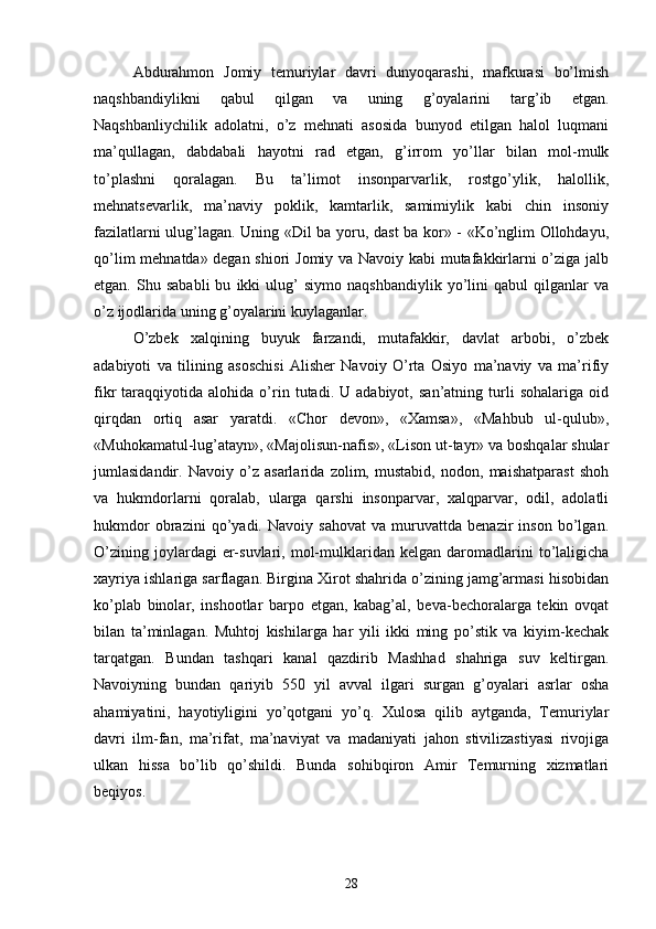 Abdurahmon   Jomiy   temuriylar   davri   dunyoqarashi,   mafkurasi   bo’lmish
naqshbandiylikni   qabul   qilgan   va   uning   g’oyalarini   targ’ib   etgan.
Naqshbanliychilik   adolatni,   o’z   mehnati   asosida   bunyod   etilgan   halol   luqmani
ma’qullagan,   dabdabali   hayotni   rad   etgan,   g’irrom   yo’llar   bilan   mol-mulk
to’plashni   qoralagan.   Bu   ta’limot   insonparvarlik,   rostgo’ylik,   halollik,
mehnatsevarlik,   ma’naviy   poklik,   kamtarlik,   samimiylik   kabi   chin   insoniy
fazilatlarni ulug’lagan. Uning «Dil ba yoru, dast ba kor» - «Ko’nglim Ollohdayu,
qo’lim mehnatda» degan shiori Jomiy va Navoiy kabi mutafakkirlarni o’ziga jalb
etgan.   Shu   sababli   bu   ikki   ulug’   siymo   naqshbandiylik   yo’lini   qabul   qilganlar   va
o’z ijodlarida uning g’oyalarini kuylaganlar.
O’zbek   xalqining   buyuk   farzandi,   mutafakkir,   davlat   arbobi,   o’zbek
adabiyoti   va   tilining   asoschisi   Alisher   Navoiy   O’rta   Osiyo   ma’naviy   va   ma’rifiy
fikr   taraqqiyotida   alohida  o’rin   tutadi.  U   adabiyot,   san’atning  turli   sohalariga   oid
qirqdan   ortiq   asar   yaratdi.   «Chor   devon»,   «Xamsa»,   «Mahbub   ul-qulub»,
«Muhokamatul-lug’atayn», «Majolisun-nafis», «Lison ut-tayr» va boshqalar shular
jumlasidandir.   Navoiy   o’z   asarlarida   zolim,   mustabid,   nodon,   maishatparast   shoh
va   hukmdorlarni   qoralab,   ularga   qarshi   insonparvar,   xalqparvar,   odil,   adolatli
hukmdor   obrazini   qo’yadi.   Navoiy   sahovat   va   muruvattda   benazir   inson   bo’lgan.
O’zining   joylardagi   er-suvlari,   mol-mulklaridan   kelgan  daromadlarini   to’laligicha
xayriya ishlariga sarflagan. Birgina Xirot shahrida o’zining jamg’armasi hisobidan
ko’plab   binolar,   inshootlar   barpo   etgan,   kabag’al,   beva-bechoralarga   tekin   ovqat
bilan   ta’minlagan.   Muhtoj   kishilarga   har   yili   ikki   ming   po’stik   va   kiyim-kechak
tarqatgan.   Bundan   tashqari   kanal   qazdirib   Mashhad   shahriga   suv   keltirgan.
Navoiyning   bundan   qariyib   550   yil   avval   ilgari   surgan   g’oyalari   asrlar   osha
ahamiyatini,   hayotiyligini   yo’qotgani   yo’q.   Xulosa   qilib   aytganda,   Temuriylar
davri   ilm-fan,   ma’rifat,   ma’naviyat   va   madaniyati   jahon   stivilizastiyasi   rivojiga
ulkan   hissa   bo’lib   qo’shildi.   Bunda   sohibqiron   Amir   Temurning   xizmatlari
beqiyos.
28 