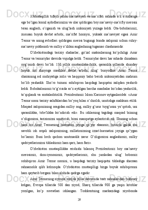 3.Mustaqillik   tufayli   jahon   ma’naviyati   va   ma’rifati   sahnida   o’z  o’rinlariga
ega bo’lgan komil ajdodlarimizni va ular qoldirgan boy ma’naviy-ma’rifiy merosni
teran   anglash,   o’rganish   va   ulug’lash   imkoniyati   yuzaga   keldi.   Ota-bobolarimiz,
xususan   buyuk   davlat   arbobi,   ma’rifat   homiysi,   yuksak   ma’naviyat   egasi   Amir
Temur va uning avlodlari qoldirgan merosi bugungi kunda xalqimiz uchun ruhiy-
ma’naviy poklanish va milliy o’zlikni anglashning tugamas chashmasidir.
O’zbekistondagi   tarixiy   shaharlar,   go’zal   makonlarning   ko’pchiligi   Amir
Temur va temuriylar davrida vujudga keldi. Temuriylar davri har sohada chinakam
uyg’onish   davri   bo’ldi.   150   yillik   mustamlakachilik,   qaramlik   yillarida   shunday
buyuk   zot   dunyoga   mashhur   davlat   arbobi,   ulug’   bunyodkor   Amir   Temur
shaxsining   asl   mohiyatiga   xolis   va   haqqoniy   baho   berish   imkoniyatidan   mahrum
bo’lib   yashadik.   Sho’ro   tuzumi   sohibqiron   haqidagi   haqiqatni   xalqdan   yashirib
keldi. Bobokalonimiz to’g’risida so’z aytilgan barcha manbalar ko’zdan yashirildi,
ta’qiqlandi va soxtalashtirildi. Prezidentimiz Islom Karimov aytganlaridek: «Amir
Temur nomi tarixiy sahifalaridan bo’yoq bilan o’chirildi, unutishga mahkum etildi.
Maqsad xalqimizning oragidan milliy ong, milliy g’urur tuyg’usini yo’qotish, uni
qaramlikka,   tobe’likka   ko’ndirish   edi».   Bu   ishlarning   tagidagi   maqsad   bizning
o’zligimizni, tariximizni unuttirish, bizni manqurtga aylantirish edi. Shuning uchun
ham   biz   Amir   Temurning   hurmatini   joyiga   qo’yar   ekanmiz,   birinchi   galda   shu
savobli   ish   orqali   xalqimizning,   millatimizning   izzat-hurmatini   joyiga   qo’ygan
bo’lamiz.   Buni   hech   qachon   unutmaslik   zarur.   O’zligimizni   anglashimiz,   milliy
qadriyatlarimizni tiklashimiz ham qarz, ham farz».
O’zbekiston   mustaqillikka   erishishi   bilanoq   Prezidentimiz   boy   ma’naviy
merosimiz,   dinu-iymonimiz,   qadriyatlarimiz,   shu   jumladan   ulug’   bobomiz
sohibqiron   Amir   Temur   nomini,   u   haqidagi   tarixiy   haqiqatni   tiklashga   shaxsan
rahnamolik   qilib   kelmoqda.   O’zbekiston   mustaqilligi   bizga   buyuk   sohibqironni
ham qaytarib bergani bilan alohida qadrga egadir.
Amir Temurning siymosi xorijda yillar davomida teatr sahnalaridan tushmay
kelgan,   Evropa   tillarida   500   dan   ziyod,   Sharq   tillarida   900   ga   yaqin   kitoblar
yozilgan,   ko’p   suvratlari   ishlangan.   Toshkentning   markazidagi   xiyobonda
29 