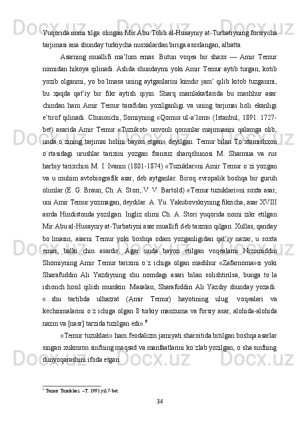 Yuq о rida n о mi tilga  о lingan Mir Abu T о lib al-Husayniy at-Turbatiyning f о rsiycha
tarjimasi ana shunday turkiycha nus х alardan biriga as о slangan, albatta. 
Asarning   muallifi   ma’lum   emas.   Butun   v о q е a   bir   sha х s   —   Amir   T е mur
n о midan hik о ya qilinadi. Aslida shundaymi  yoki Amir T е mur  aytib turgan, k о tib
yozib   о lganmi,  yo  bo`lmasa   uning  aytganlarini   kimdir   jam’   qilib  kit о b  tuzganmi,
bu   ҳ aqda   qat’iy   bir   fikr   aytish   qiyin.   Sharq   mamlakatlarida   bu   mashhur   asar
chindan   ham   Amir   T е mur   tarafidan   yozilganligi   va   uning   tarjimai   h о li   ekanligi
e’tir о f  qilinadi.  Chun о nchi,  S о miyning  «Q о mus  ul-a’l о m»  (Istanbul,  1891.  1727-
b е t)   asarida   Amir   T е mur   «Tuzuk о t»   unv о nli   q о nunlar   majmuasini   qalamga   о lib,
unda o`zining tarjimai  h о lini bayon etgan» d е yilgan. T е mur  bilan To` х tamish хо n
o`rtasidagi   urushlar   tari х ini   yozgan   fransuz   sharqshun о si   M.   Sharmua   va   rus
harbiy tari х chisi M. I. Ivanin (1801-1874) «Tuzuklar»ni Amir T е mur o`zi yozgan
va   u   muhim   avt о bi о grafik   asar,   d е b   aytganlar.   Bir о q   е vr о palik   b о shqa   bir   guruh
о limlar (E. G. Braun, Ch. A. St о ri, V. V. Bart о ld) «T е mur tuzuklari»ni s ох ta asar,
uni Amir T е mur yozmagan, d е ydilar. A. Yu. Yakub о vskiyning fikricha, asar XVIII
asrda   Hindist о nda   yozilgan.   Ingliz   о limi   Ch.   A.   St о ri   yuq о rida   n о mi   zikr   etilgan
Mir Abu al-Husayniy at-Turbatiyni asar muallifi d е b ta х min qilgan.  Х ullas, qanday
bo`lmasin,   asarni   T е mur   yoki   b о shqa   о dam   yozganligidan   qat’iy   nazar,   u   s ох ta
emas,   balki   chin   asardir.   Agar   unda   bayon   etilgan   v о q е alarni   Niz о middin
Sh о miyning   Amir   T е mur   tari х ini   o`z   ichiga   о lgan   mashhur   «Zafarn о ma»si   yoki
Sharafuddin   Ali   Yazdiyning   shu   n о mdagi   asari   bilan   s о lishtirilsa,   bunga   to`la
ish о nch   h о sil   qilish   mumkin.   Masalan,   Sharafuddin   Ali   Yazdiy   shunday   yozadi:
«...shu   tartibda   ulhazrat   (Amir   T е mur)   hayotining   ulug`   v о q е alari   va
k е chinmalarini o`z ichiga   о lgan 8 turkiy manzuma va f о rsiy asar, al о hida-al о hida
nazm va [nasr] tarzida tuzilgan edi». 9
 
«T е mur tuzuklari» ham f ео dalizm jamiyati shar о itida bitilgan b о shqa asarlar
singari  х ukmr о n sinfning maqsad va manfaatlarini ko`zlab yozilgan, o`sha sinfning
dunyoqarashini if о da etgan. 
9
 Temur Tuzuklari. –T. 1991 yil 7-bet
34 