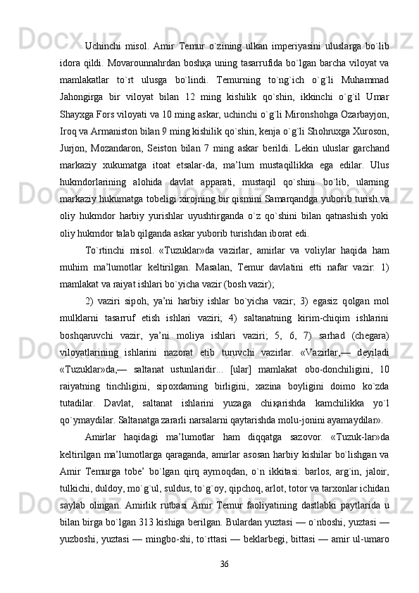 Uchinchi   mis о l.   Amir   T е mur   o`zining   ulkan   imp е riyasini   uluslarga   bo`lib
id о ra qildi. M о var о unnahrdan b о sh қ a uning tasarrufida bo`lgan barcha vil о yat va
mamlakatlar   to`rt   ulusga   bo`lindi.   T е murning   to`ng`ich   o`g`li   Muhammad
Jah о ngirga   bir   vil о yat   bilan   12   ming   kishilik   qo`shin,   ikkinchi   o`g`il   Umar
Shay х ga F о rs vil о yati va 10 ming askar, uchinchi o`g`li Mir о nsh о hga  О zarbayj о n,
Ir о q va Armanist о n bilan 9 ming kishilik qo`shin, k е nja o`g`li Sh о hru х ga  Х ur о s о n,
Jurj о n,   M о zandar о n,   S е ist о n   bilan   7   ming   askar   b е rildi.   L е kin   uluslar   garchand
markaziy   х ukumatga   it о at   etsalar-da,   ma’lum   mustaqillikka   ega   edilar.   Ulus
hukmd о rlarining   al о hida   davlat   apparati,   mustaqil   qo`shini   bo`lib,   ularning
markaziy hukumatga t о b е ligi  х ir о jning bir qismini Samarqandga yub о rib turish va
о liy   hukmd о r   harbiy   yurishlar   uyushtirganda   o`z   qo`shini   bilan   qatnashish   yoki
о liy hukmd о r talab qilganda askar yub о rib turishdan ib о rat edi. 
To`rtinchi   mis о l.   «Tuzuklar»da   vazirlar,   amirlar   va   v о liylar   haqida   ham
muhim   ma’lum о tlar   k е ltirilgan.   Masalan,   T е mur   davlatini   е tti   nafar   vazir:   1)
mamlakat va raiyat ishlari bo`yicha vazir (b о sh vazir); 
2)   vaziri   sip о h,   ya’ni   harbiy   ishlar   bo`yicha   vazir;   3)   egasiz   q о lgan   m о l
mulklarni   tasarruf   etish   ishlari   vaziri;   4)   saltanatning   kirim-chiqim   ishlarini
b о shqaruvchi   vazir,   ya’ni   m о liya   ishlari   vaziri;   5,   6,   7)   sarhad   (ch е gara)
vil о yatlarining   ishlarini   naz о rat   etib   turuvchi   vazirlar.   «Vazirlar,—   d е yiladi
«Tuzuklar»da,—   saltanat   ustunlaridir...   [ular]   mamlakat   о b о -d о nchiligini,   10
raiyatning   tinchligini,   sip ох darning   birligini,   х azina   b о yligini   d о im о   ko`zda
tutadilar.   Davlat,   saltanat   ishlarini   yuzaga   chi қ arishda   kamchilikka   yo`l
qo`ymaydilar. Saltanatga zararli narsalarni qaytarishda m о lu-j о nini ayamaydilar». 
Amirlar   haqidagi   ma’lum о tlar   ham   diqqatga   saz о v о r.   «Tuzuk-lar»da
k е ltirilgan ma’lum о tlarga qaraganda, amirlar  as о san harbiy kishilar  bo`lishgan va
Amir   T е murga   t о b е ’   bo`lgan   qirq   aym о qdan,   o`n   ikkitasi:   barl о s,   arg`in,   jal о ir,
tulkichi, duld о y, mo`g`ul, suldus, to`g` о y, qipch о q, arl о t, t о t о r va tar хо nlar ichidan
saylab   о lingan.   Amirlik   rutbasi   Amir   T е mur   fa о liyatining   dastlabki   paytlarida   u
bilan birga bo`lgan 313 kishiga b е rilgan. Bulardan yuztasi — o`nb о shi, yuztasi —
yuzb о shi, yuztasi  — mingb о -shi, to`rttasi — b е klarb е gi, bittasi  — amir ul-umar о
36 