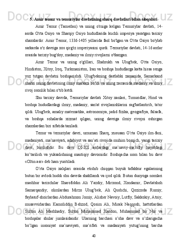 5. Amir temur va temuriylar davlatining sharq davlatlari bilan aloqalari
Amir   Temur   (Tamerlan)   va   uning   o'rniga   kelgan   Temuriylar   davlati,   14-
asrda   O'rta  Osiyo   va   Sharqiy   Osiyo   hududlarida   kuchli   imperiya   yaratgan  tarixiy
shaxslardir. Amir Temur, 1336-1405 yillarida faol bo'lgan va O'rta Osiyo bo'ylab
sarkarda o'z davriga xos qirg'iz imperiyasini qurdi. Temuriylar davlati, 14-16 asrlar
orasida tarixiy bug'doy, madaniy va ilmiy rivojlarni o'tkazgan.
Amir   Temur   va   uning   o'g'illari,   Shahrukh   va   Ulug'bek,   O'rta   Osiyo,
Hindiston, Xitoy, Iroq, Turkmaniston, Iran va boshqa hududlarga katta hissa senga
yuz   tutgan   davlatni   boshqarishdi.   Ulug'bekning   dastlabki   zamanida,   Samarkand
shahri uning davlatining ilmiy markazi bo'ldi va uning zamanida madaniy va ilmiy
rivoj osonlik bilan o'tib ketdi.
Shu   tarixiy   davrda,   Temuriylar   davlati   Xitoy   xanlari,   Timuridlar,   Hind   va
boshqa   hududlardagi   ilmiy,   madaniy,   san'at   rivojlanishlarini   rag'batlantirib,   ta'sir
qildi. Ulug'bek, amaliy matematika, astronomiya, jadid fizika, geografiya, falsafa,
va   boshqa   sohalarda   xizmat   qilgan,   uning   davriga   ilmiy   rivojni   oshirgan
shaxslardan biri sifatida taniladi.
Temur   va   temuriylar   davri,   umuman   Sharq,   xususan   O’rta   Osiyo   ilm-fani,
madaniyati, ma’naviyati, adabiyot va san’ati rivojida muhim bosqich, yangi tarixiy
davr,   burilishdir.   Bu   davr   IX-XII   asrlardagi   ma’naviy-ma’rifiy   hayotdagi
ko’tarilish   va   yuksalishning   mantiqiy   davomidir.   Boshqacha   nom   bilan   bu   davr
«Oltin asr» deb ham yuritiladi.
O’rta   Osiyo   xalqlari   orasida   etishib   chiqqan   buyuk   tafakkur   egalarining
butun bir avlodi huddi shu davrda shakllandi va ijod qildi. Butun dunyoga nomlari
mashhur   tarixchilar   Sharofiddin   Ali   Yazdiy,   Mirxond,   Xondamir,   Davlatshoh
Samarqandiy;   olimlardan   Mirzo   Ulug’bek,   Ali   Qushchi,   Qozizoda   Rumiy;
faylasuf-shoirlardan Abdurahmon Jomiy, Alisher Navoiy, Lutfiy, Sakkokiy, Atoiy;
musavvirlardan   Kamoliddin   Behzod,   Qosim   Ali,   Mirak   Naqqosh;   hattotlardan
Sulton   Ali   Mashhadiy,   Sulton   Muhammad   Xandon,   Muhammad   bir   Nur   va
boshqalar   shular   jumlasidandir.   Ularning   barchasi   o’sha   davr   va   o’zlarigacha
bo’lgan   insoniyat   ma’naviyati,   ma’rifati   va   madaniyati   yutug’ining   barcha
40 
