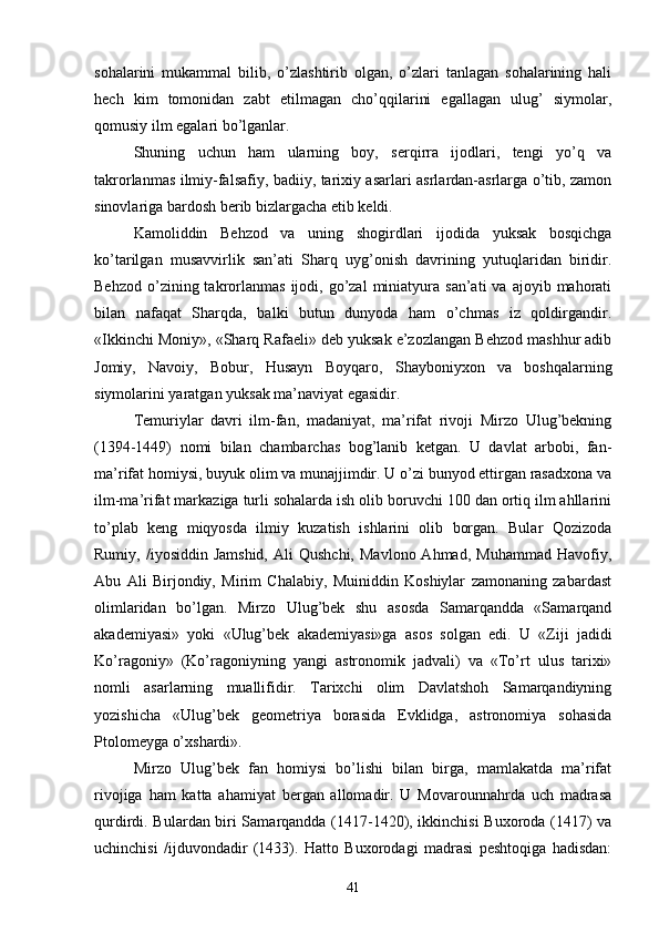 sohalarini   mukammal   bilib,   o’zlashtirib   olgan,   o’zlari   tanlagan   sohalarining   hali
hech   kim   tomonidan   zabt   etilmagan   cho’qqilarini   egallagan   ulug’   siymolar,
qomusiy ilm egalari bo’lganlar.
Shuning   uchun   ham   ularning   boy,   serqirra   ijodlari,   tengi   yo’q   va
takrorlanmas ilmiy-falsafiy, badiiy, tarixiy asarlari asrlardan-asrlarga o’tib, zamon
sinovlariga bardosh berib bizlargacha etib keldi.
Kamoliddin   Behzod   va   uning   shogirdlari   ijodida   yuksak   bosqichga
ko’tarilgan   musavvirlik   san’ati   Sharq   uyg’onish   davrining   yutuqlaridan   biridir.
Behzod   o’zining  takrorlanmas  ijodi,  go’zal   miniatyura  san’ati  va   ajoyib  mahorati
bilan   nafaqat   Sharqda,   balki   butun   dunyoda   ham   o’chmas   iz   qoldirgandir.
«Ikkinchi Moniy», «Sharq Rafaeli» deb yuksak e’zozlangan Behzod mashhur adib
Jomiy,   Navoiy,   Bobur,   Husayn   Boyqaro,   Shayboniyxon   va   boshqalarning
siymolarini yaratgan yuksak ma’naviyat egasidir.
Temuriylar   davri   ilm-fan,   madaniyat,   ma’rifat   rivoji   Mirzo   Ulug’bekning
(1394-1449)   nomi   bilan   chambarchas   bog’lanib   ketgan.   U   davlat   arbobi,   fan-
ma’rifat homiysi, buyuk olim va munajjimdir. U o’zi bunyod ettirgan rasadxona va
ilm-ma’rifat markaziga turli sohalarda ish olib boruvchi 100 dan ortiq ilm ahllarini
to’plab   keng   miqyosda   ilmiy   kuzatish   ishlarini   olib   borgan.   Bular   Qozizoda
Rumiy,  /iyosiddin  Jamshid,  Ali  Qushchi,   Mavlono  Ahmad,   Muhammad  Havofiy,
Abu   Ali   Birjondiy,   Mirim   Chalabiy,   Muiniddin   Koshiylar   zamonaning   zabardast
olimlaridan   bo’lgan.   Mirzo   Ulug’bek   shu   asosda   Samarqandda   «Samarqand
akademiyasi»   yoki   «Ulug’bek   akademiyasi»ga   asos   solgan   edi.   U   «Ziji   jadidi
Ko’ragoniy»   (Ko’ragoniyning   yangi   astronomik   jadvali)   va   «To’rt   ulus   tarixi»
nomli   asarlarning   muallifidir.   Tarixchi   olim   Davlatshoh   Samarqandiyning
yozishicha   «Ulug’bek   geometriya   borasida   Evklidga,   astronomiya   sohasida
Ptolomeyga o’xshardi».
Mirzo   Ulug’bek   fan   homiysi   bo’lishi   bilan   birga,   mamlakatda   ma’rifat
rivojiga   ham   katta   ahamiyat   bergan   allomadir.   U   Movarounnahrda   uch   madrasa
qurdirdi. Bulardan biri Samarqandda (1417-1420), ikkinchisi  Buxoroda (1417) va
uchinchisi   /ijduvondadir   (1433).   Hatto   Buxorodagi   madrasi   peshtoqiga   hadisdan:
41 