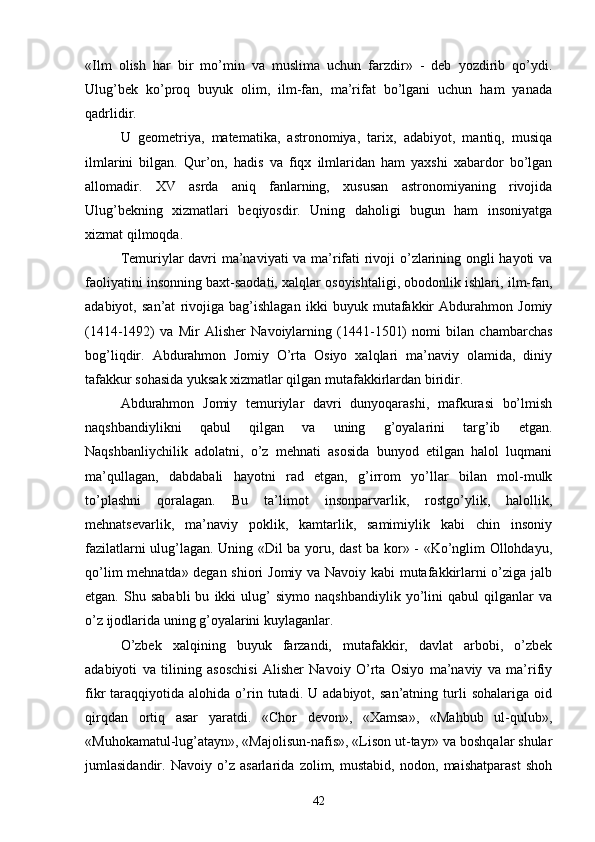«Ilm   olish   har   bir   mo’min   va   muslima   uchun   farzdir»   -   deb   yozdirib   qo’ydi.
Ulug’bek   ko’proq   buyuk   olim,   ilm-fan,   ma’rifat   bo’lgani   uchun   ham   yanada
qadrlidir.
U   geometriya,   matematika,   astronomiya,   tarix,   adabiyot,   mantiq,   musiqa
ilmlarini   bilgan.   Qur’on,   hadis   va   fiqx   ilmlaridan   ham   yaxshi   xabardor   bo’lgan
allomadir.   XV   asrda   aniq   fanlarning,   xususan   astronomiyaning   rivojida
Ulug’bekning   xizmatlari   beqiyosdir.   Uning   daholigi   bugun   ham   insoniyatga
xizmat qilmoqda.
Temuriylar davri ma’naviyati va ma’rifati rivoji o’zlarining ongli hayoti va
faoliyatini insonning baxt-saodati, xalqlar osoyishtaligi, obodonlik ishlari, ilm-fan,
adabiyot,   san’at   rivojiga   bag’ishlagan   ikki   buyuk   mutafakkir   Abdurahmon   Jomiy
(1414-1492)   va   Mir   Alisher   Navoiylarning   (1441-1501)   nomi   bilan   chambarchas
bog’liqdir.   Abdurahmon   Jomiy   O’rta   Osiyo   xalqlari   ma’naviy   olamida,   diniy
tafakkur sohasida yuksak xizmatlar qilgan mutafakkirlardan biridir.
Abdurahmon   Jomiy   temuriylar   davri   dunyoqarashi,   mafkurasi   bo’lmish
naqshbandiylikni   qabul   qilgan   va   uning   g’oyalarini   targ’ib   etgan.
Naqshbanliychilik   adolatni,   o’z   mehnati   asosida   bunyod   etilgan   halol   luqmani
ma’qullagan,   dabdabali   hayotni   rad   etgan,   g’irrom   yo’llar   bilan   mol-mulk
to’plashni   qoralagan.   Bu   ta’limot   insonparvarlik,   rostgo’ylik,   halollik,
mehnatsevarlik,   ma’naviy   poklik,   kamtarlik,   samimiylik   kabi   chin   insoniy
fazilatlarni ulug’lagan. Uning «Dil ba yoru, dast ba kor» - «Ko’nglim Ollohdayu,
qo’lim mehnatda» degan shiori Jomiy va Navoiy kabi mutafakkirlarni o’ziga jalb
etgan.   Shu   sababli   bu   ikki   ulug’   siymo   naqshbandiylik   yo’lini   qabul   qilganlar   va
o’z ijodlarida uning g’oyalarini kuylaganlar.
O’zbek   xalqining   buyuk   farzandi,   mutafakkir,   davlat   arbobi,   o’zbek
adabiyoti   va   tilining   asoschisi   Alisher   Navoiy   O’rta   Osiyo   ma’naviy   va   ma’rifiy
fikr   taraqqiyotida   alohida  o’rin   tutadi.  U   adabiyot,   san’atning  turli   sohalariga   oid
qirqdan   ortiq   asar   yaratdi.   «Chor   devon»,   «Xamsa»,   «Mahbub   ul-qulub»,
«Muhokamatul-lug’atayn», «Majolisun-nafis», «Lison ut-tayr» va boshqalar shular
jumlasidandir.   Navoiy   o’z   asarlarida   zolim,   mustabid,   nodon,   maishatparast   shoh
42 