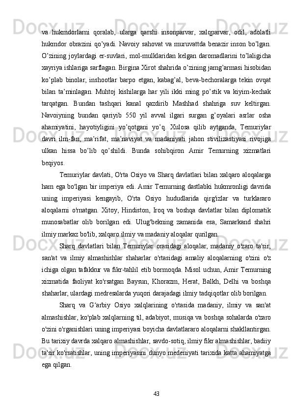 va   hukmdorlarni   qoralab,   ularga   qarshi   insonparvar,   xalqparvar,   odil,   adolatli
hukmdor   obrazini   qo’yadi.   Navoiy   sahovat   va   muruvattda   benazir   inson   bo’lgan.
O’zining   joylardagi   er-suvlari,   mol-mulklaridan   kelgan  daromadlarini   to’laligicha
xayriya ishlariga sarflagan. Birgina Xirot shahrida o’zining jamg’armasi hisobidan
ko’plab   binolar,   inshootlar   barpo   etgan,   kabag’al,   beva-bechoralarga   tekin   ovqat
bilan   ta’minlagan.   Muhtoj   kishilarga   har   yili   ikki   ming   po’stik   va   kiyim-kechak
tarqatgan.   Bundan   tashqari   kanal   qazdirib   Mashhad   shahriga   suv   keltirgan.
Navoiyning   bundan   qariyib   550   yil   avval   ilgari   surgan   g’oyalari   asrlar   osha
ahamiyatini,   hayotiyligini   yo’qotgani   yo’q.   Xulosa   qilib   aytganda,   Temuriylar
davri   ilm-fan,   ma’rifat,   ma’naviyat   va   madaniyati   jahon   stivilizastiyasi   rivojiga
ulkan   hissa   bo’lib   qo’shildi.   Bunda   sohibqiron   Amir   Temurning   xizmatlari
beqiyos.
Temuriylar davlati, O'rta Osiyo va Sharq davlatlari bilan xalqaro aloqalarga
ham ega bo'lgan bir imperiya edi. Amir Temurning dastlabki hukmronligi davrida
uning   imperiyasi   kengayib,   O'rta   Osiyo   hududlarida   qirg'izlar   va   turklararo
aloqalarni   o'rnatgan.   Xitoy,   Hindiston,   Iroq   va   boshqa   davlatlar   bilan   diplomatik
munosabatlar   olib   borilgan   edi.   Ulug'bekning   zamanida   esa,   Samarkand   shahri
ilmiy markaz bo'lib, xalqaro ilmiy va madaniy aloqalar qurilgan.
Sharq   davlatlari   bilan   Temuriylar   orasidagi   aloqalar,   madaniy   o'zaro   ta'sir,
san'at   va   ilmiy   almashishlar   shaharlar   o'rtasidagi   amaliy   aloqalarning   o'zini   o'z
ichiga olgan tafakkur va fikr-tahlil etib bormoqda. Misol uchun, Amir Temurning
xizmatida   faoliyat   ko'rsatgan   Baysun,   Khorazm,   Herat,   Balkh,   Delhi   va   boshqa
shaharlar, ulardagi medresalarda yuqori darajadagi ilmiy tadqiqotlar olib borilgan.
Sharq   va   G arbiy   Osiyo   xalqlarining   o'rtasida   madaniy,   ilmiy   va   san'atʻ
almashishlar, ko'plab xalqlarning til, adabiyot, musiqa va boshqa sohalarda o'zaro
o'zini o'rganishlari uning imperiyasi boyicha davlatlararo aloqalarni shakllantirgan.
Bu tarixiy davrda xalqaro almashishlar, savdo-sotiq, ilmiy fikr almashishlar, badiiy
ta'sir ko'rsatishlar, uning imperiyasini dunyo medeniyati tarixida katta ahamiyatga
ega qilgan.
43 
