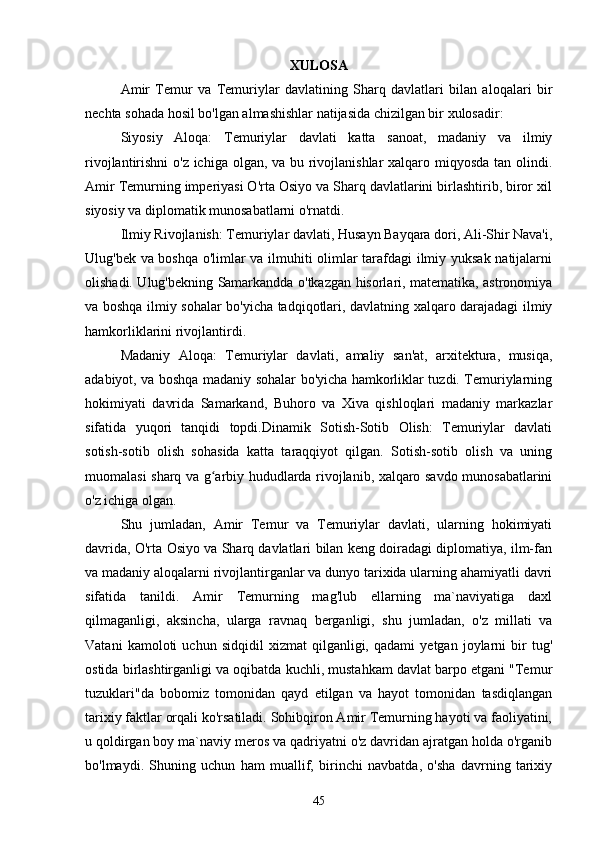XULOSA
Amir   Temur   va   Temuriylar   davlatining   Sharq   davlatlari   bilan   aloqalari   bir
nechta sohada hosil bo'lgan almashishlar natijasida chizilgan bir xulosadir:
Siyosiy   Aloqa:   Temuriylar   davlati   katta   sanoat,   madaniy   va   ilmiy
rivojlantirishni  o'z ichiga olgan, va bu rivojlanishlar  xalqaro miqyosda tan olindi.
Amir Temurning imperiyasi O'rta Osiyo va Sharq davlatlarini birlashtirib, biror xil
siyosiy va diplomatik munosabatlarni o'rnatdi.
Ilmiy Rivojlanish: Temuriylar davlati, Husayn Bayqara dori, Ali-Shir Nava'i,
Ulug'bek va boshqa o'limlar va ilmuhiti olimlar tarafdagi ilmiy yuksak natijalarni
olishadi. Ulug'bekning Samarkandda o'tkazgan hisorlari, matematika, astronomiya
va boshqa ilmiy sohalar bo'yicha tadqiqotlari, davlatning xalqaro darajadagi ilmiy
hamkorliklarini rivojlantirdi.
Madaniy   Aloqa:   Temuriylar   davlati,   amaliy   san'at,   arxitektura,   musiqa,
adabiyot, va boshqa madaniy sohalar bo'yicha hamkorliklar tuzdi. Temuriylarning
hokimiyati   davrida   Samarkand,   Buhoro   va   Xiva   qishloqlari   madaniy   markazlar
sifatida   yuqori   tanqidi   topdi.Dinamik   Sotish-Sotib   Olish:   Temuriylar   davlati
sotish-sotib   olish   sohasida   katta   taraqqiyot   qilgan.   Sotish-sotib   olish   va   uning
muomalasi sharq va g arbiy hududlarda rivojlanib, xalqaro savdo munosabatlariniʻ
o'z ichiga olgan.
Shu   jumladan,   Amir   Temur   va   Temuriylar   davlati,   ularning   hokimiyati
davrida, O'rta Osiyo va Sharq davlatlari bilan keng doiradagi diplomatiya, ilm-fan
va madaniy aloqalarni rivojlantirganlar va dunyo tarixida ularning ahamiyatli davri
sifatida   tanildi.   Amir   Temurning   mag'lub   ellarning   ma`naviyatiga   daxl
qilmaganligi,   aksincha,   ularga   ravnaq   berganligi,   shu   jumladan,   o'z   millati   va
Vatani   kamoloti   uchun   sidqidil   xizmat   qilganligi,   qadami   yetgan   joylarni   bir   tug'
ostida birlashtirganligi va oqibatda kuchli, mustahkam davlat barpo etgani "Temur
tuzuklari"da   bobomiz   tomonidan   qayd   etilgan   va   hayot   tomonidan   tasdiqlangan
tarixiy faktlar orqali ko'rsatiladi. Sohibqiron Amir Temurning hayoti va faoliyatini,
u qoldirgan boy ma`naviy meros va qadriyatni o'z davridan ajratgan holda o'rganib
bo'lmaydi.   Shuning   uchun   ham   muallif,   birinchi   navbatda,   o'sha   davrning   tarixiy
45 