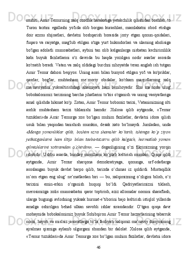 muhiti, Amir Temurning xalq ozodlik harakatiga yetakchilik qilishidan boshlab, to
Turon   taxtini   egallashi   yo'lida   olib   borgan   kurashlari,   mamlakatni   obod   etishga
doir   azmu   shijoatlari,   davlatni   boshqarish   borasida   joriy   etgan   qonun-qoidalari,
fuqaro   va   raiyatga,   mag'lub   etilgan   o'zga   yurt   hukmdorlari   va   ularning   aholisiga
bo'lgan   adolatli   munosabatlari,   aybini   tan   olib   kelganlarga   nisbatan   kechirimlilik
kabi   buyuk   fazilatlarini   o'z   davrida   bu   haqda   yozilgan   nodir   asarlar   asosida
ko'rsatib beradi. Vatan va xalq oldidagi burchni nihoyatda teran anglab ish tutgan
Amir   Temur   dahosi   beqiyos.   Uning   amri   bilan   bunyod   etilgan   yo'l   va   ko'priklar,
qasrlar,   bog'lar,   muhtasham   me`moriy   obidalar,   ko'rkam   masjidlarning   xalq
ma`naviyatini   yuksaltirishdagi   ahamiyati   ham   benihoyadir.   Shu   ma`noda   ulug'
bobokalonimiz  tarixining  barcha   jihatlarini   to'kis   o'rganish   va  uning   vasiyatlariga
amal qilishda hikmat ko'p. Zotan, Amir Temur bobomiz tarixi, Vatanimizning olti
asrlik   muhtasham   tarixi   tiklanishi   hamdir.   Xulosa   qilib   aytganda,   «Temur
tuzuklari»da   Amir   Temurga   xos   bo‘lgan   muhim   fazilatlar,   davlatni   idora   qilish
usuli   bilan   yaqindan   tanishish   mumkin,   desak   xato   bo‘lmaydi.   Jumladan,   unda
«Menga   yomonliklar   qilib,   boshim   uzra   shamshir   ko‘tarib,   ishimga   ko‘p   ziyon
yetkazganlarni   ham   iltijo   bilan   tavba-tazarru   qilib   kelgach,   hurmatlab   yomon
qilmishlarini   xotiramdan   o‘chirdim»,   —   deganligining   o‘zi   fikrimizning   yorqin
isbotidir.   Ushbu   asarda,   bunday   misollarni   ko‘plab   keltirish   mumkin.   Qisqa   qilib
aytganda,   Amir   Temur   sharqona   demokratiyaga,   qonunga,   urf-odatlarga
asoslangan   buyuk   davlat   barpo   qilib,   tarixda   o‘chmas   iz   qoldirdi.   Mustaqillik
in’om   etgan  eng   ulug‘   ne’matlardan  biri   —   bu,  xalqimizning   o‘zligini   bilish,   o‘z
tarixini   emin-erkin   o‘rganish   huquqi   bo‘ldi.   Qadriyatlarimizni   tiklash,
merosimizga   xolis   munosabatni   qaror   toptirish,   aziz   allomalar   nomini   sharaflash,
ularga  bugungi  avlodning yuksak hurmat-e’tiborini  bajo keltirish istiqlol  yillarida
amalga   oshirilgan   behad   ulkan   savobli   ishlar   sirasidandir.   O‘tgan   qisqa   davr
mobaynida bobokalonimiz buyuk Sohibqiron Amir Temur hazratlarining tabarruk
nomi, hayoti va mislsiz jasoratlarga to‘la faoliyati xalqimiz ma’naviy dunyosining
ajralmas   qismiga   aylanib   ulgurgani   shundan   bir   dalolat.   Xulosa   qilib   aytganda,
«Temur  tuzuklari»da Amir  Temurga  xos bo‘lgan muhim  fazilatlar, davlatni  idora
46 