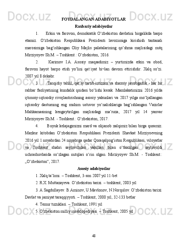 FOYDALANGAN ADABIYOTLAR
Raxbariy adabiyotlar
1. Erkin   va   farovon,   demokratik   O‘zbekiston   davlatini   birgalikda   barpo
etamiz.   O‘zbekiston   Respublikasi   Prezidenti   lavozimiga   kirishish   tantanali
marosimiga   bag‘ishlangan   Oliy   Majlis   palatalarining   qo‘shma   majlisidagi   nutq
Mirziyoyev Sh.M. – Toshkent.: O‘zbekiston, 2016. 
2.   Karimov   I.A.   Asosiy   maqsadimiz   –   yurtimizda   erkin   va   obod,
farovon   hayot   barpo   etish   yo’lini   qat`iyat   bi¬lan   davom   ettirishdir.   Xalq   so’zi.
2007 yil 8 dekabr.
3.   Tanqidiy tahlil, qat iy tartib-intizom va shaxsiy javobgarlik - har birʼ
rahbar   faoliyatining   kundalik   qoidasi   bo‘lishi   kerak.   Mamlakatimizni   2016   yilda
ijtimoiy-iqtisodiy   rivojlantirishning   asosiy   yakunlari   va   2017   yilga   mo‘ljallangan
iqtisodiy   dasturning   eng   muhim   ustuvor   yo‘nalishlariga   bag‘ishlangan   Vazirlar
Mahkamasining   kengaytirilgan   majlisidagi   ma ruza,   2017   yil   14   yanvar	
ʼ
Mirziyoyev Sh.M. - Toshkent.: O‘zbekiston, 2017.  
4.   Buyuk kelajagimizni mard va olijanob xalqimiz bilan birga quramiz.
Mazkur   kitobdan   O‘zbekiston   Respublikasi   Prezidenti   Shavkat   Mirziyoevning
2016 yil 1 noyabrdan 24 noyabrga qadar Qoraqalpog‘iston Respublikasi, viloyatlar
va   Toshkent   shahri   saylovchilari   vakillari   bilan   o‘tkazilgan     saylovoldi
uchrashuvlarida   so‘zlagan   nutqlari   o‘rin   olgan.   Mirziyoyev   Sh.M.   -   Toshkent.:
„O‘zbekiston“, 2017. 
Asosiy adabiyotlar
1. Xalq ta’limi. – Toshkent, 3-son 2007 yil 11-bet 
2. R.X. Muttazayeva. O’zbekiston tarixi. – toshkent, 2003 yil 
3. A.Sagdullayev. B.Aminov, U.Mavlonov, N.Norqulov. O’zbekiston tarixi:
Davlat va jamiyat taraqqiyyoti. – Toshkent, 2000 yil, 32-133 betlar 
4. Temur tuzuklari. – Toshkent, 1991 yil 
5. O’zbekiston milliy inseklopediyasi. – Toshkent, 2005 yil 
48 