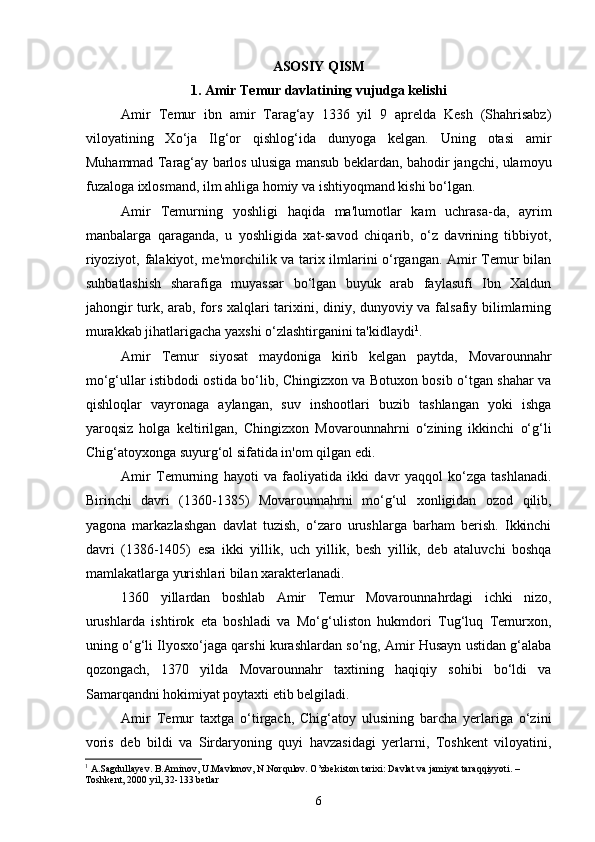 ASOSIY QISM
1. Amir Temur davlatining vujudga kelishi
Amir   Temur   ibn   amir   Tarag‘ay   1336   yil   9   aprelda   Kesh   (Shahrisabz)
viloyatining   Xo‘ja   Ilg‘or   qishlog‘ida   dunyoga   kelgan.   Uning   otasi   amir
Muhammad Tarag‘ay barlos ulusiga mansub beklardan, bahodir jangchi, ulamoyu
fuzaloga ixlosmand, ilm ahliga homiy va ishtiyoqmand kishi bo‘lgan.
Amir   Temurning   yoshligi   haqida   ma'lumotlar   kam   uchrasa-da,   ayrim
manbalarga   qaraganda,   u   yoshligida   xat-savod   chiqarib,   o‘z   davrining   tibbiyot,
riyoziyot, falakiyot, me'morchilik va tarix ilmlarini o‘rgangan. Amir Temur bilan
suhbatlashish   sharafiga   muyassar   bo‘lgan   buyuk   arab   faylasufi   Ibn   Xaldun
jahongir turk, arab, fors xalqlari tarixini, diniy, dunyoviy va falsafiy bilimlarning
murakkab jihatlarigacha yaxshi o‘zlashtirganini ta'kidlaydi 1
.
Amir   Temur   siyosat   maydoniga   kirib   kelgan   paytda,   Movarounnahr
mo‘g‘ullar istibdodi ostida bo‘lib, Chingizxon va Botuxon bosib o‘tgan shahar va
qishloqlar   vayronaga   aylangan,   suv   inshootlari   buzib   tashlangan   yoki   ishga
yaroqsiz   holga   keltirilgan,   Chingizxon   Movarounnahrni   o‘zining   ikkinchi   o‘g‘li
Chig‘atoyxonga suyurg‘ol sifatida in'om qilgan edi.
Amir   Temurning   hayoti   va   faoliyatida   ikki   davr   yaqqol   ko‘zga   tashlanadi.
Birinchi   davri   (1360-1385)   Movarounnahrni   mo‘g‘ul   xonligidan   ozod   qilib,
yagona   markazlashgan   davlat   tuzish,   o‘zaro   urushlarga   barham   berish.   Ikkinchi
davri   (1386-1405)   esa   ikki   yillik,   uch   yillik,   besh   yillik,   deb   ataluvchi   boshqa
mamlakatlarga yurishlari bilan xarakterlanadi.
1360   yillardan   boshlab   Amir   Temur   Movarounnahrdagi   ichki   nizo,
urushlarda   ishtirok   eta   boshladi   va   Mo‘g‘uliston   hukmdori   Tug‘luq   Temurxon,
uning o‘g‘li Ilyosxo‘jaga qarshi kurashlardan so‘ng, Amir Husayn ustidan g‘alaba
qozongach,   1370   yilda   Movarounnahr   taxtining   haqiqiy   sohibi   bo‘ldi   va
Samarqandni hokimiyat poytaxti etib belgiladi.
Amir   Temur   taxtga   o‘tirgach,   Chig‘atoy   ulusining   barcha   yerlariga   o‘zini
voris   deb   bildi   va   Sirdaryoning   quyi   havzasidagi   yerlarni,   Toshkent   viloyatini,
1
  A.Sagdullayev. B.Aminov, U.Mavlonov, N.Norqulov. O’zbekiston tarixi: Davlat va jamiyat taraqqiyyoti. – 
Toshkent, 2000 yil, 32-133 betlar
6 