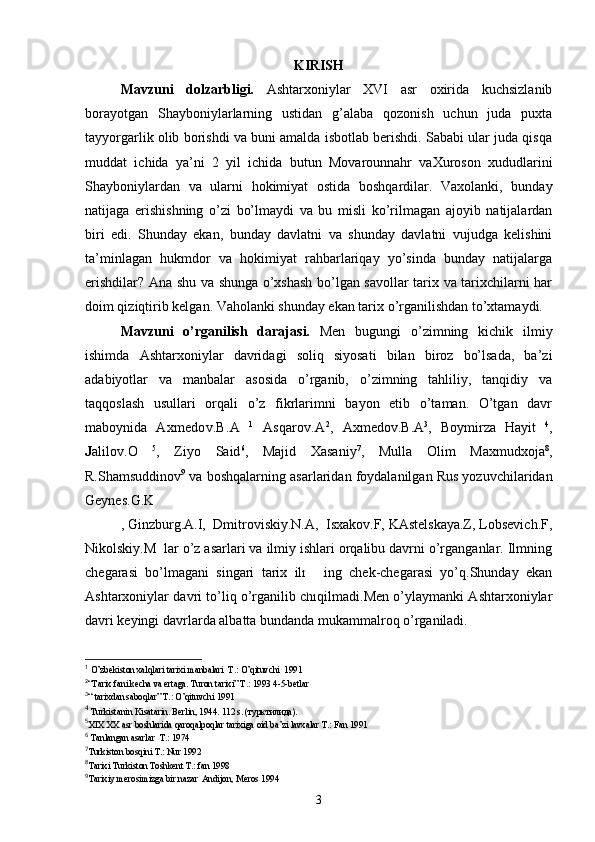 KIRISH
Mavzuni   dolzarbligi.   Ashtarxoniylar   XVI   asr   oxirida   kuchsizlanib
borayotgan   Shayboniylarlarning   ustidan   g’alaba   qozonish   uchun   juda   puxta
tayyorgarlik olib borishdi va buni amalda isbotlab berishdi. Sababi ular juda qisqa
muddat   ichida   ya’ni   2   yil   ichida   butun   Movarounnahr   vaXuroson   xududlarini
Shayboniylardan   va   ularni   hokimiyat   ostida   boshqardilar.   Vaxolanki,   bunday
natijaga   erishishning   o’zi   bo’lmaydi   va   bu   misli   ko’rilmagan   ajoyib   natijalardan
biri   edi.   Shunday   ekan,   bunday   davlatni   va   shunday   davlatni   vujudga   kelishini
ta’minlagan   hukmdor   va   hokimiyat   rahbarlariqay   yo’sinda   bunday   natijalarga
erishdilar? Ana shu va shunga o’xshash bo’lgan savollar tarix va tarixchilarni har
doim qiziqtirib kelgan. Vaholanki shunday ekan tarix o’rganilishdan to’xtamaydi.
Mavzuni   o’rganilish   darajasi.   Men   bugungi   o’zimning   kichik   ilmiy
ishimda   Ashtarxoniylar   davridagi   soliq   siyosati   bilan   biroz   bo’lsada,   ba’zi
adabiyotlar   va   manbalar   asosida   o’rganib,   o’zimning   tahliliy,   tanqidiy   va
taqqoslash   usullari   orqali   o’z   fikrlarimni   bayon   etib   o’taman.   O’tgan   davr
maboynida   Axmedov.B.A   1
  Asqarov.A 2
,   Axmedov.B.A 3
,   B о ymirza   Hayit   4
,
J alilov.O   5
,   Ziyo   Said 6
,   Majid   Xasaniy 7
,   Mulla   Olim   Maxmudxoja 8
,
R.Shamsuddinov 9
 va boshqalarn i ng asarlaridan foydalanilgan Rus yozuvchilaridan
Geynes.G.K
, Ginzburg.A.I,  Dmitroviskiy.N.A,  Isxakov.F, KAstelskaya.Z, Lobsevich.F,
Nikolskiy.M  lar o’z asarlari va ilmiy ishlari orqalibu davrni o’rganganlar. Ilmning
chegarasi   bo’lmagani   singari   tarix   ilmining   chek-chegarasi   yo’q.Shunday   ekan
Ashtarxoniylar davri to’liq o’rganilib chiqilmadi.Men o’ylaymanki Ashtarxoniylar
davri keyingi davrlarda albatta bundanda mukammalroq o’rganiladi.
1
 O’zbekiston xalqlari tarixi manbalari  T.: O’qituvchi  1991  
2
“ Tarix   fani   kecha   va   ertaga .  Turon   tarixi ”  T .: 1993 4-5- betlar
3
“ tarixdan saboqlar” T.: O’qituvchi 1991
4
  Turkistanin   Kisatarin .  Berlin , 1944. 112  s . (турктилида).
5
XIX   XX   asr   boshlarida   qaroqalpoqlar   tarixiga   oid   ba ’ zi   lavxalar   T .:  Fan  1991 
6
  Tanlangan   asarlar    T .: 1974
7
Turkiston   bosqini   T .:  Nur  1992
8
Tarixi   Turkiston   Toshkent   T .:  fan  1998 
9
Tarixiy merosimizga bir nazar  Andijon, Meros 1994 
3 