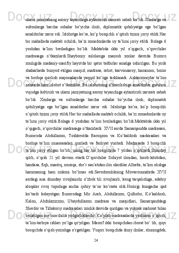 ularni jamiyatning asosiy tayanchiga aylantirish zarurati sabab bo’ldi. Xonlarga va
sultonlarga   barcha   sohalar   bo’yicha   ilmli,   diplomatik   qobiliyatga   ega   bo’lgan
amaldorlar zarur edi. Islohotga ko’ra, ko’p bosqichli o’qitish tizimi joriy etildi.Har
bir mahallada maktab ochildi, ba’zi xonadonlarda uy ta’limi joriy etildi. Bolaga 6
yoshdan   ta’lim   beriladigan   bo’ldi.   Maktabda   ikki   yil   o’qigach,   o’quvchilar
madrasaga   o’tkazilardi.Shayboniy   sulolasiga   mansub   xonlar   davrida   Buxoro
xonligida m adaniy-marifiy hayot da bir qator tadbirlar amalga oshirilgan. Bu yirik
shaharlarda bunyod etilgan masjid, madrasa,  rabot, karvonsaroy, hammom, bozor
va   boshqa   qurilish   majmualarida   yaqqol   ko‘zga   tashlanadi.   Ashtarxoniylar   ta’lim
sohasida ham islohot o’tkazdilar. Bu islohotning o’tkazilishiga amaldorlar guruhini
vujudga keltirish va ularni jamiyatning asosiy tayanchiga aylantirish zarurati sabab
bo’ldi.   Xonlarga   va   sultonlarga   barcha   sohalar   bo’yicha   ilmli,   diplomatik
qobiliyatga   ega   bo’lgan   amaldorlar   zarur   edi.   Islohotga   ko’ra,   ko’p   bosqichli
o’qitish tizimi joriy etildi.Har bir mahallada maktab ochildi, ba’zi xonadonlarda uy
ta’limi   joriy   etildi.Bolaga   6   yoshdan   ta’lim   beriladigan   bo’ldi.Maktabda   ikki   yil
o’qigach, o’quvchilar madrasaga o’tkazilardi. XVII asrda Samarqandda madrasasi,
Buxoroda   Abdullaxon,   Toshkentda   Baroqxon   va   Ko’kaldosh   madrasalari   va
boshqa   ta’lim   muassasalari   quriladi   va   faoliyat   yuritadi.   Madrasada   3   bosqichli
ta’lim   joriy   etilgan   bo’lib,   uning   har   bir   bosqichida   7   yildan   o’qitilardi.Shunday
qilib,   o’qish   21   yil   davom   etardi.O’quvchilar   Ilohiyot   ilmidan,   hisob-kitobdan,
handasa, fiqh, mantiq, musiqa, she’r san’atidan ilm olardilar.Albatta, ta’lim olishga
hammaning   ham   imkoni   bo’lmas   edi.Savodxonlikning   Movarounnahrda   XVII
asrdagi   ana   shunday   rivojlanishi   o’zbek   tili   rivojlanib,   keng   tarqalishiga,   adabiy
aloqalar   rivoj   topishiga   ancha   ijobiy   ta’sir   ko’rsata   oldi. Hozirgi   kungacha   qad
ko‘tarib   kelayotgan   Buxorodagi   Mir   Arab,   Abdullaxon,   Qulbobo,   Ko‘kaldosh,
Kalon,   Abdulazizxon,   Ubaydullaxon   madrasa   va   masjidlari,   Samarqanddagi
Sherdor va Tillakoriy madrasalari xonlik davrida qurilgan va yuksak mahorat bilan
bezatilgan me’morchilik yodgorliklaridir. Ko‘plab madrasalarda yoshlarni o‘qitish,
ta’lim-tarbiya ishlari yo‘lga qo'yilgan. Maorif ikki bosqichdan iborat bo‘ lib, quyi
bosqichda o‘qish-yozishga o‘rgatilgan. Yuqori bosqichda diniy ilmlar, shuningdek,
24 