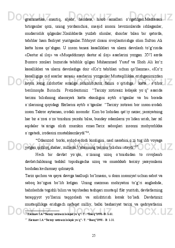 grammatika,   mantiq,   aljabr,   handasa,   hisob   amallari   o‘rgatilgan.Madrasani
bitirganlar   qozi,   uning   yordamchisi,   masjid   imomi   lavozimlarida   ishlaganlar,
mudarrislik   qilganlar.Xonliklarda   yuzlab   olimlar,   shoirlar   bilan   bir   qatorda,
tabiblar   ham   faoliyat   yuritganlar . Tibbiyot   ilmini   rivojlantirishga   olim   Sulton   Ali
katta   hissa   qo‘shgan.   U   inson   tanasi   kasalliklari   va   ularni   davolash   to‘g‘risida
«Dastur   al   iloj»   va   «Muqaddimayi   dastur   al   iloj»   asarlarini   yozgan.   XVI   asrda
Buxoro   xonlari   huzurida   tabiblik   qilgan   Muhammad   Yusuf   va   Shoh   Ali   ko‘z
kasalliklari   va   ularni   davolashga   doir   «Ko‘z   tabiblari   uchun   qo‘llanma»,   «Ko‘z
kasalligiga   oid   asarlar   sarasi»   asarlarini   yozganlar. Mustaqillikka   erishganimizdan
keyin   keng   islohotlar   amalga   oshirilib,tarix   fanini   o`qitishga     katta     e`tibor
berilmoqda.   Birinchi     Prezidentimiz     “Tarixiy   xotirasiz   kelajak   yo`q”   asarida
tarixni   bilishning   ahamiyati   katta   ekanligini   aytib   o`tganlar   va   bu   borada
o`zlarining   quyidagi   fikrlarini   aytib   o`tganlar.   “Tarixiy   xotirasi   bor   inson-irodali
inson.Takror aytaman, irodali insondir. Kim bo`lishidan qat`iy nazar, jamiyatning
har bir a`zosi o`zo`tmishini yaxshi bilsa, bunday odamlarni yo`lidan urish, har xil
aqidalar   ta`siriga   olish   mumkin   emas.Tarix   saboqlari   insonni   xushyorlikka
o`rgatadi, irodasini mustahkamlaydi” 16
.                                          
“ Odamzod   borki, avlod-ajdodi kimligini, nasl nasabini,o`zi tug`ilib voyaga
yetgan qishloq,shahar, xullaski,Vatanining tarixini bilishni istaydi” 17
.
Hech   bir   davlat   yo`qki,   o`zining   uzoq   o`tmishidan   to   rivojlanib
davlatchilikning   tashkil   topishigacha   uzoq   va   murakkab   tarixiy   jarayonlarni
boshdan kechirmay qolmaydi. 
Tarix qachon va qaysi davrga taalluqli bo’lmasin, u doim insoniyat uchun sabot va
saboq   ko’zgusi   bo’lib   kelgan.   Uning   mazmun   mohiyatini   to’g’ri   anglashda,
baholashda tegishli bilim va tajribadan tashqari mustaqil fikr yuritish, davlatlarning
taraqqiyot   yo’llarini   taqqoslash   va   solishtirish   kerak   bo’ladi.   Davlatimiz
mustaqillikga   erishgach   nafaqat   milliy,   balki   bashariyat   tarixi   va   qadriyatlarini
16
.Karimov I.A “Tarixiy xotirasiz kelajak yo`q”.-T.: “Sharq”1998.-B. 1-31.
17
 .Karimov I.A “Tarixiy xotirasiz kelajak yo`q”.-T.: “Sharq”1998.- B. 1-31.
25 