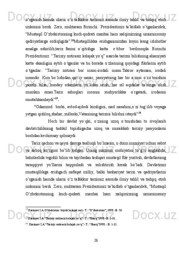 o’rganish   hamda   ularni   o’z   tafakkur   tarzimiz   asosida   ilmiy   tahlil   va   tadqiq   etish
imkonini   berdi.   Zero,   muhtaram   Birinchi     Prezidentimiz   ta’kidlab   o’tganlaridek,
“Mustaqil   O’zbekistonning   kuch-qudrati   manbai   ham   xalqimizning   umuminsoniy
qadriyatlarga   sodiqligida”. 18
Mustaqillikka   erishganimizdan   keyin   keng   islohotlar
amalga   oshirilib,tarix   fanini   o`qitishga     katta     e`tibor     berilmoqda.   Birinchi
Prezidentimiz  “Tarixiy xotirasiz kelajak yo`q” asarida tarixni bilishning ahamiyati
katta   ekanligini   aytib   o`tganlar   va   bu   borada   o`zlarining   quyidagi   fikrlarini   aytib
o`tganlar.   “Tarixiy   xotirasi   bor   inson-irodali   inson.Takror   aytaman,   irodali
insondir.   Kim   bo`lishidan   qat`iy   nazar,   jamiyatning   har   bir   a`zosi   o`zo`tmishini
yaxshi   bilsa,   bunday   odamlarni   yo`lidan   urish,   har   xil   aqidalar   ta`siriga   olish
mumkin   emas.Tarix   saboqlari   insonni   xushyorlikka   o`rgatadi,   irodasini
mustahkamlaydi” 19
.                                          
          “ Odamzod     borki,   avlod-ajdodi   kimligini,   nasl   nasabini,o`zi   tug`ilib   voyaga
yetgan qishloq,shahar, xullaski,Vatanining tarixini bilishni istaydi” 20
.
                  Hech   bir   davlat   yo`qki,   o`zining   uzoq   o`tmishidan   to   rivojlanib
davlatchilikning   tashkil   topishigacha   uzoq   va   murakkab   tarixiy   jarayonlarni
boshdan kechirmay qolmaydi. 
     Tarix qachon va qaysi davrga taalluqli bo’lmasin, u doim insoniyat uchun sabot
va   saboq   ko’zgusi   bo’lib   kelgan.   Uning   mazmun   mohiyatini   to’g’ri   anglashda,
baholashda tegishli bilim va tajribadan tashqari mustaqil fikr yuritish, davlatlarning
taraqqiyot   yo’llarini   taqqoslash   va   solishtirish   kerak   bo’ladi.   Davlatimiz
mustaqillikga   erishgach   nafaqat   milliy,   balki   bashariyat   tarixi   va   qadriyatlarini
o’rganish   hamda   ularni   o’z   tafakkur   tarzimiz   asosida   ilmiy   tahlil   va   tadqiq   etish
imkonini   berdi.   Zero,   muhtaram   Prezidentimiz   ta’kidlab   o’tganlaridek,   “Mustaqil
O’zbekistonning   kuch-qudrati   manbai   ham   xalqimizning   umuminsoniy
18
 Karimov I.A.O’zbekiston  buyuk kelajak sari.-T.: “O’zbekiston”, 1998.-B. 56.
19
.Karimov I.A “Tarixiy xotirasiz kelajak yo`q”.-T.: “Sharq”1998.-B. 1-31.
20
 .Karimov I.A “Tarixiy xotirasiz kelajak yo`q”.-T.: “Sharq”1998.- B. 1-31.
26 