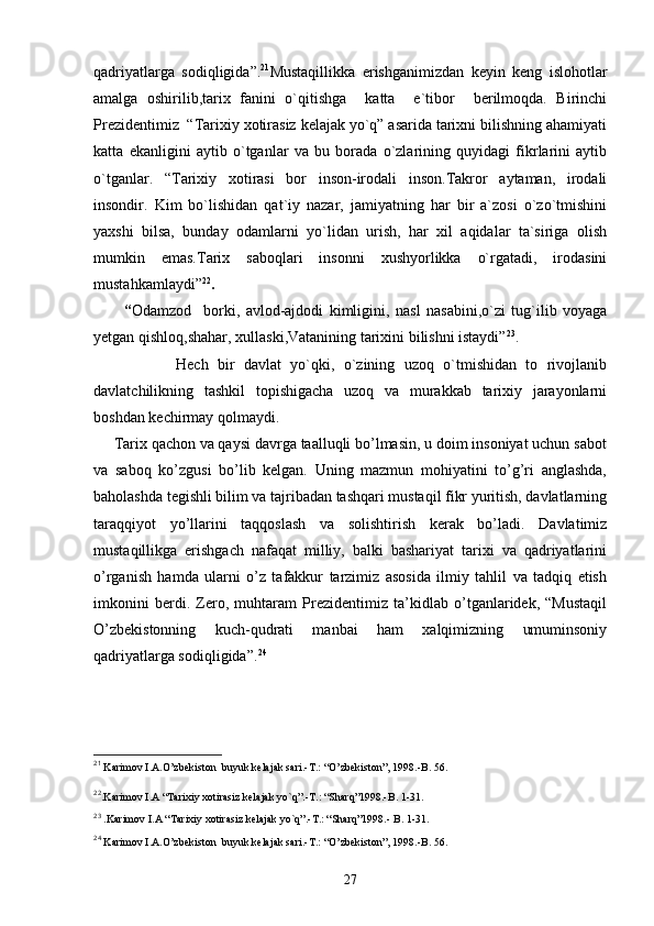 qadriyatlarga   sodiqligida”. 21
Mustaqillikka   erishganimizdan   keyin   keng   islohotlar
amalga   oshirilib,tarix   fanini   o`qitishga     katta     e`tibor     berilmoqda.   Birinchi
Prezidentimiz  “Tarixiy xotirasiz kelajak yo`q” asarida tarixni bilishning ahamiyati
katta   ekanligini   aytib   o`tganlar   va   bu   borada   o`zlarining   quyidagi   fikrlarini   aytib
o`tganlar.   “Tarixiy   xotirasi   bor   inson-irodali   inson.Takror   aytaman,   irodali
insondir.   Kim   bo`lishidan   qat`iy   nazar,   jamiyatning   har   bir   a`zosi   o`zo`tmishini
yaxshi   bilsa,   bunday   odamlarni   yo`lidan   urish,   har   xil   aqidalar   ta`siriga   olish
mumkin   emas.Tarix   saboqlari   insonni   xushyorlikka   o`rgatadi,   irodasini
mustahkamlaydi” 22
.                                          
          “ Odamzod     borki,   avlod-ajdodi   kimligini,   nasl   nasabini,o`zi   tug`ilib   voyaga
yetgan qishloq,shahar, xullaski,Vatanining tarixini bilishni istaydi” 23
.
                  Hech   bir   davlat   yo`qki,   o`zining   uzoq   o`tmishidan   to   rivojlanib
davlatchilikning   tashkil   topishigacha   uzoq   va   murakkab   tarixiy   jarayonlarni
boshdan kechirmay qolmaydi. 
     Tarix qachon va qaysi davrga taalluqli bo’lmasin, u doim insoniyat uchun sabot
va   saboq   ko’zgusi   bo’lib   kelgan.   Uning   mazmun   mohiyatini   to’g’ri   anglashda,
baholashda tegishli bilim va tajribadan tashqari mustaqil fikr yuritish, davlatlarning
taraqqiyot   yo’llarini   taqqoslash   va   solishtirish   kerak   bo’ladi.   Davlatimiz
mustaqillikga   erishgach   nafaqat   milliy,   balki   bashariyat   tarixi   va   qadriyatlarini
o’rganish   hamda   ularni   o’z   tafakkur   tarzimiz   asosida   ilmiy   tahlil   va   tadqiq   etish
imkonini   berdi.   Zero,   muhtaram   Prezidentimiz   ta’kidlab   o’tganlaridek,   “Mustaqil
O’zbekistonning   kuch-qudrati   manbai   ham   xalqimizning   umuminsoniy
qadriyatlarga sodiqligida”. 24
21
 Karimov I.A.O’zbekiston  buyuk kelajak sari.-T.: “O’zbekiston”, 1998.-B. 56.
22
.Karimov I.A “Tarixiy xotirasiz kelajak yo`q”.-T.: “Sharq”1998.-B. 1-31.
23
 .Karimov I.A “Tarixiy xotirasiz kelajak yo`q”.-T.: “Sharq”1998.- B. 1-31.
24
 Karimov I.A.O’zbekiston  buyuk kelajak sari.-T.: “O’zbekiston”, 1998.-B. 56.
27 