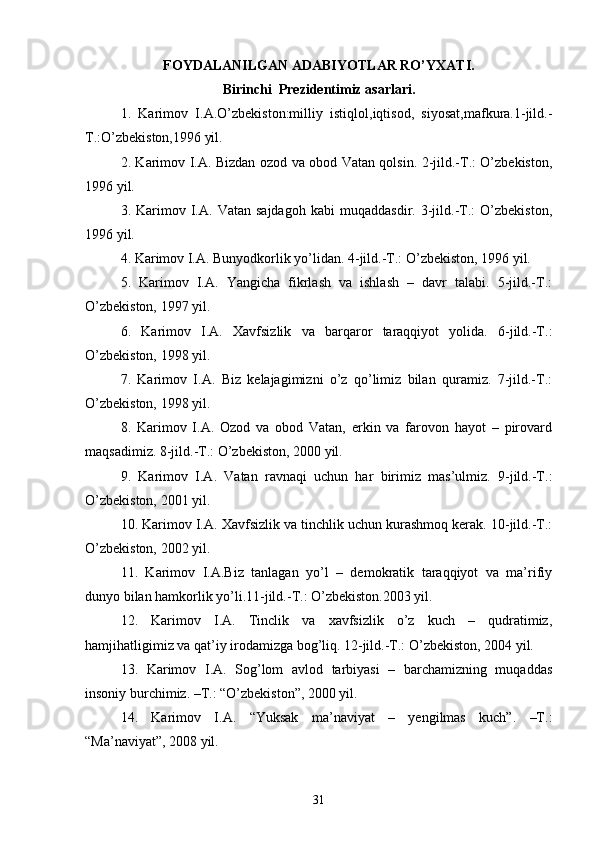 FOYDALANILGAN ADABIYOTLAR RO’YXATI.
Birinchi  Prezidentimiz asarlari.
1 .   Karimov   I.A.O’zbekiston:milliy   istiqlol,iqtisod,   siyosat,mafkura.1-jild.-
T.:O’zbekiston,1996 yil.
2. Karimov I.A. Bizdan ozod va obod Vatan qolsin. 2-jild.-T.: O’zbekiston,
1996 yil.
3.  Karimov  I.A.   Vatan  sajdagoh   kabi   muqaddasdir.   3-jild.-T.:   O’zbekiston,
1996 yil.
4. Karimov I.A. Bunyodkorlik yo’lidan. 4-jild.-T.: O’zbekiston, 1996 yil.
5.   Karimov   I.A.   Yangicha   fikrlash   va   ishlash   –   davr   talabi.   5-jild.-T.:
O’zbekiston, 1997 yil.
6.   Karimov   I.A.   Xavfsizlik   va   barqaror   taraqqiyot   yolida.   6-jild.-T.:
O’zbekiston, 1998 yil.
7.   Karimov   I.A.   Biz   kelajagimizni   o’z   qo’limiz   bilan   quramiz.   7-jild.-T.:
O’zbekiston, 1998 yil.
8.   Karimov   I.A.   Ozod   va   obod   Vatan,   erkin   va   farovon   hayot   –   pirovard
maqsadimiz. 8-jild.-T.: O’zbekiston, 2000 yil.
9.   Karimov   I.A.   Vatan   ravnaqi   uchun   har   birimiz   mas’ulmiz.   9-jild.-T.:
O’zbekiston, 2001 yil.
10. Karimov I.A. Xavfsizlik va tinchlik uchun kurashmoq kerak. 10-jild.-T.:
O’zbekiston, 2002 yil.
11.   Karimov   I.A.Biz   tanlagan   yo’l   –   demokratik   taraqqiyot   va   ma’rifiy
dunyo bilan hamkorlik yo’li.11-jild.-Т.: O’zbekiston.2003 yil.
12.   Karimov   I.A.   Tinclik   va   xavfsizlik   o’z   kuch   –   qudratimiz,
hamjihatligimiz va qat’iy irodamizga bog’liq. 12-jild.-T.: O’zbekiston, 2004 yil.
13.   Karimov   I.A.   Sog’lom   avlod   tarbiyasi   –   barchamizning   muqaddas
insoniy burchimiz. –T.: “O’zbekiston”, 2000 yil.
14.   Karimov   I.A.   “Yuksak   ma’naviyat   –   yengilmas   kuch”.   –T.:
“Ma’naviyat”, 2008 yil.
31 