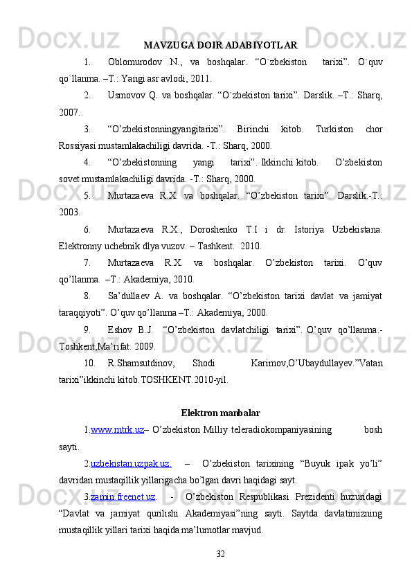 MAVZUGA DOIR ADABIYOTLAR
1. Oblomurodov   N.,   va   boshqalar.   “ O`zbekiston     tarixi ” .   O`quv
qo`llanma. –T.: Yangi asr avlodi, 2011.
2. Usmovov  Q.  va   boshqalar.  “O`zbekiston  tarixi”.  Darslik.  –T.:   Sharq,
2007..
3. “O’zbekistonningyangitarixi”.   Birinchi   kitob.   Turkiston   chor
Rossiyasi mustamlakachiligi davrida. -T.: Sharq, 2000.
4. “O’zbekistonning         yangi         tarixi”. Ikkinchi kitob.         O’zbekiston
sovet mustamlakachiligi davrida. -T.: Sharq, 2000.
5. Murtazaeva   R.X.   va   boshqalar.   “ O’zbekiston   tarixi ” .   Darslik.-T.:
2003.
6. Murtazaeva     R.X.,     Doroshenko     T.I     i     dr.     Istoriya     Uzbekistana.
Elektronny uchebnik dlya vuzov. – Tashkent.  2010.
7. Murtazaeva     R.X.     va     boshqalar.     O’zbekiston     tarixi.     O’quv
qo’llanma.  –T.: Akademiya, 2010.
8. Sa’dullaev  A.  va  boshqalar.  “O’zbekiston  tarixi  davlat  va  jamiyat
taraqqiyoti”. O’quv qo’llanma –T.: Akademiya, 2000.
9. Eshov   B.J.     “O’zbekiston   davlatchiligi   tarixi”.   O’quv   qo’llanma.-
Toshkent,Ma’rifat. 2009.
10. R.Shamsutdinov,   Shodi     Karimov,O’Ubaydullayev.”Vatan
tarixi”ikkinchi kitob.TOSHKENT.2010-yil.
Elektron manbalar
1. www.mtrk.uz –   O’zbekiston   Milliy   teleradiokompaniyasining                   bosh
sayti.
2. uzbekistan.uzpak.uz    .       –     O’zbekiston   tarixining   “Buyuk   ipak   yo’li”
davridan mustaqillik yillarigacha bo’lgan davri haqidagi sayt.
3. zamin.freenet.uz .     -     O’zbekiston   Respublikasi   Prezidenti   huzuridagi
“Davlat   va   jamiyat   qurilishi   Akademiyasi”ning   sayti.   Saytda   davlatimizning
mustaqillik yillari tarixi haqida ma’lumotlar mavjud.
32 