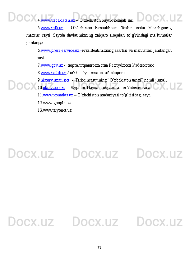 4. www.uzbekistan.uz  – O’zbekiston buyuk kelajak sari.
5. www.mfa.uz   -   O’zbekiston   Respublikasi   Tashqi   ishlar   Vazirligining
maxsus  sayti.   Saytda   davlatimizning   xalqaro   aloqalari   to’g’risidagi   ma’lumotlar
jamlangan. 
6. www.press-service.uz.- Prezidentimizning asarlari va mehnatlari jamlangan
sayt.      
7. www.gov.uz  -  портал правительства Республики Узбекистан.
8. www    .   natlib    .   uz     / turk / -  Туркестанский сборник.
9. history.uzsci.net   -  Tarix institutining “O’zbekiston tarixi” nomli jurnali.
10. ula    .   uzsci    .   net      – Журнал: Наука и образование Узбекистана.
11. www.xonatlas.uz  –  O’zbekiston madaniyati to’g’risidagi sayt.
12. www . google . uz
13. www . ziyonet . uz
33 