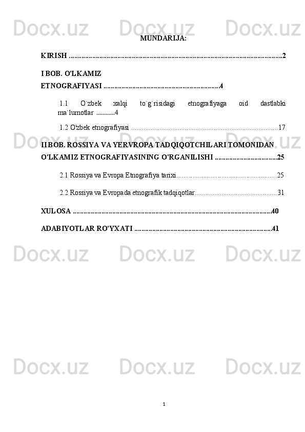 MUNDARIJA:
KIRISH .......................................................................................................................2
I BOB. O'LKAMIZ 
ETNOGRAFIYASI .................................................................4
1.1   O`zbek   xalqi   to`g`risidagi   etnografiyaga   oid   dastlabki
ma`lumotlar   ............ 4
1.2 O'zbek etnografiyasi ..................................................................................17
II BOB. ROSSIYA VA YERVROPA TADQIQOTCHILARI TOMONIDAN 
O'LKAMIZ ETNOGRAFIYASINING O'RGANILISHI ...................................25
2.1 Rossiya va Evropa Etnografiya tarixi........................................................25
2.2  Rossiya va Evropada etnografik tadqiqotlar..............................................31
XULOSA ...............................................................................................................40
ADABIYOTLAR RO'YXATI .............................................................................41
1 