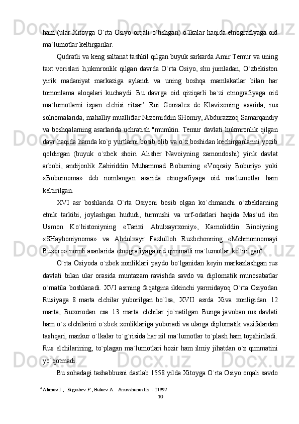 ham (ular Xitoyga O`rta Osiyo orqali o`tishgan) o`lkalar haqida etnografiyaga oid
ma`lumotlar   keltirganlar.
Qudratli va keng saltanat tashkil qilgan buyuk sarkarda Amir Temur va uning
taxt   vorislari   h,ukmronlik   qilgan   davrda   O`rta   Osiyo,   shu   jumladan,   O`zbekiston
yirik   madaniyat   markaziga   aylandi   va   uning   boshqa   mamlakatlar   bilan   har
tomonlama   aloqalari   kuchaydi.   Bu   davrga   oid   qiziqarli   ba`zi   etnografiyaga   oid
ma`lumotlarni   ispan   elchisi   ritsar’   Rui   Gonzales   de   Klavixoning   asarida,   rus
solnomalarida, mahalliy mualliflar Nizomiddin SHomiy, Abdurazzoq Samarqandiy
va boshqalarning asarlarida uchratish "mumkin. Temur davlati hukmronlik qilgan
davr haqida   hamda ko`p yurtlarni bosib olib va o`z boshidan kechirganlarini yozib
qoldirgan   (buyuk   o`zbek   shoiri   Alisher   Navoiyning   zamondoshi)   yirik   davlat
arbobi,   andijonlik   Zahiriddin   Muhammad   Boburning   «Voqeaiy   Boburiy»   yoki
«Boburnoma»   deb   nomlangan   asarida   etnografiyaga   oid   ma`lumotlar   ham
keltirilgan.
XVI   asr   boshlarida   O`rta   Osiyoni   bosib   olgan   ko`chmanchi   o`zbeklarning
etnik   tarkibi,   joylashgan   hududi,   turmushi   va   urf-odatlari   haqida   Mas`ud   ibn
Usmon   Ko`histoniyning   «Tarixi   Abulxayrxoniy»,   Kamoliddin   Binoiyning
«SHayboniynoma»   va   Abdulxayr   Fazlulloh   Ruzbehonning   «Mehmonnomayi
Buxoro»   nomli   asarlarida   etnografiyaga   oid   qimmatli   ma`lumotlar   keltirilgan 4
.
O`rta Osiyoda o`zbek xonliklari paydo bo`lganidan keyin markazlashgan rus
davlati   bilan   ular   orasida   muntazam   ravishda   savdo   va   diplomatik   munosabatlar
o`rnatila   boshlanadi.   XVI   asrning   faqatgina   ikkinchi   yarmidayoq   O`rta   Osiyodan
Rusiyaga   8   marta   elchilar   yuborilgan   bo`lsa,   XVII   asrda   Xiva   xonligidan   12
marta,   Buxorodan   esa   13   marta   elchilar   jo`natilgan.   Bunga javoban rus davlati
ham o`z elchilarini o`zbek xonliklariga yuboradi va ularga diplomatik   vazifalardan
tashqari, mazkur o`lkalar to`g`risida har xil ma`lumotlar to`plash ham topshiriladi.
Rus   elchilarining,   to`plagan   ma`lumotlari   hozir   ham   ilmiy   jihatdan   o`z qimmatini
yo`qotmadi.
Bu sohadagi tashabbusni dastlab 1558   yilda Xitoyga O`rta Osiyo orqali savdo
4
  Alimov I.,   Ergashev F., Butaev A.   Arxivshunoslik. - T1997
10 