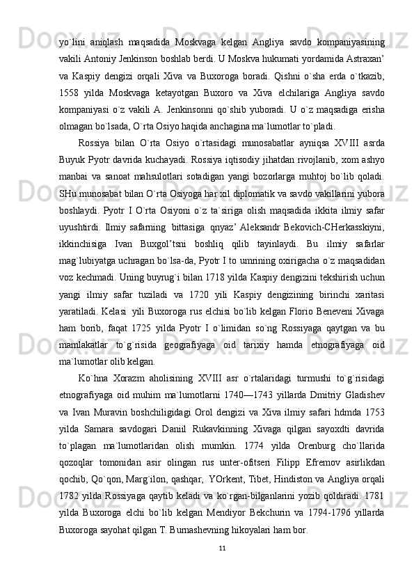 yo`lini   aniqlash   maqsadida   Moskvaga   kelgan   Angliya   savdo   kompaniyasining
vakili Antoniy Jenkinson   boshlab berdi. U Moskva hukumati   yordamida Astraxan’
va   Kaspiy   dengizi   orqali   Xiva   va   Buxoroga   boradi.   Qishni   o`sha   erda   o`tkazib,
1558   yilda   Moskvaga   ketayotgan   Buxoro   va   Xiva   elchilariga   Angliya   savdo
kompaniyasi   o`z   vakili   A.   Jenkinsonni   qo`shib   yuboradi.   U   o`z   maqsadiga   erisha
olmagan bo`lsada,   O`rta   Osiyo haqida   anchagina   ma`lumotlar   to`pladi.
Rossiya   bilan   O`rta   Osiyo   o`rtasidagi   munosabatlar   ayniqsa   XVIII   asrda
Buyuk Pyotr   davrida   kuchayadi.   Rossiya   iqtisodiy   jihatdan   rivojlanib,   xom   ashyo
manbai   va   sanoat   mahsulotlari   sotadigan   yangi   bozorlarga   muhtoj   bo`lib   qoladi.
SHu   munosabat   bilan   O`rta   Osiyoga har xil diplomatik va savdo vakillarini yubora
boshlaydi.   Pyotr   I   O`rta   Osiyoni   o`z   ta`siriga   olish   maqsadida   ikkita   ilmiy   safar
uyushtirdi.   Ilmiy   safarning   bittasiga   qnyaz’   Aleksandr   Bekovich-CHerkasskiyni,
ikkinchisiga   Ivan   Buxgol’tsni   boshliq   qilib   tayinlaydi.   Bu   ilmiy   safarlar
mag`lubiyatga uchragan bo`lsa-da, Pyotr I to umrining oxirigacha o`z maqsadidan
voz kechmadi. Uning buyrug`i bilan 1718 yilda Kaspiy dengizini tekshirish uchun
yangi   ilmiy   safar   tuziladi   va   1720   yili   Kaspiy   dengizining   birinchi   xaritasi
yaratiladi. Kelasi   yili Buxoroga   rus elchisi bo`lib kelgan Florio Beneveni Xivaga
ham   borib,   faqat   1725   yilda   Pyotr   I   o`limidan   so`ng   Rossiyaga   qaytgan   va   bu
mamlakatlar   to`g`risida   geografiyaga   oid   tarixiy   hamda   etnografiyaga   oid
ma`lumotlar   olib kelgan.
Ko`hna   Xorazm   aholisining   XVIII   asr   o`rtalaridagi   turmushi   to`g`risidagi
etnografiyaga   oid   muhim   ma`lumotlarni   1740—1743   yillarda   Dmitriy   Gladishev
va   Ivan   Muravin   boshchiligidagi   Orol   dengizi   va   Xiva   ilmiy   safari   hdmda   1753
yilda   Samara   savdogari   Daniil   Rukavkinning   Xivaga   qilgan   sayoxdti   davrida
to`plagan   ma`lumotlaridan   olish   mumkin.   1774   yilda   Orenburg   cho`llarida
qozoqlar   tomonidan   asir   olingan   rus   unter-ofitseri   Filipp   Efremov   asirlikdan
qochib,   Qo`qon, Marg`ilon, qashqar,   YOrkent, Tibet, Hindiston va Angliya orqali
1782   yilda   Rossiyaga   qaytib   keladi   va   ko`rgan-bilganlarini   yozib   qoldiradi.   1781
yilda   Buxoroga   elchi   bo`lib   kelgan   Mendiyor   Bekchurin   va   1794-1796   yillarda
Buxoroga sayohat qilgan T.   Burnashevning   hikoyalari   ham   bor.  
11 